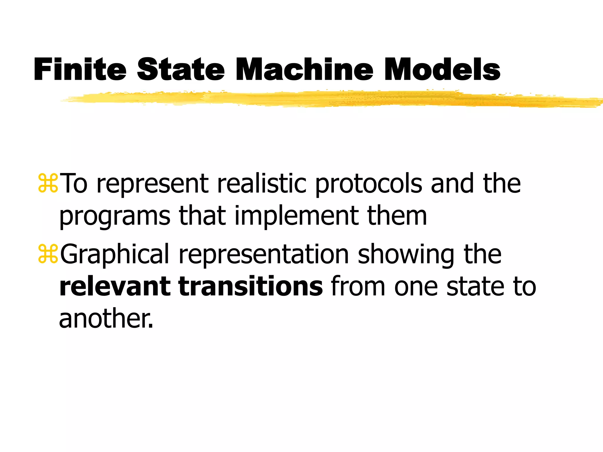 Finite State Machine Models
To represent realistic protocols and the
programs that implement them
Graphical representation showing the
relevant transitions from one state to
another.
 