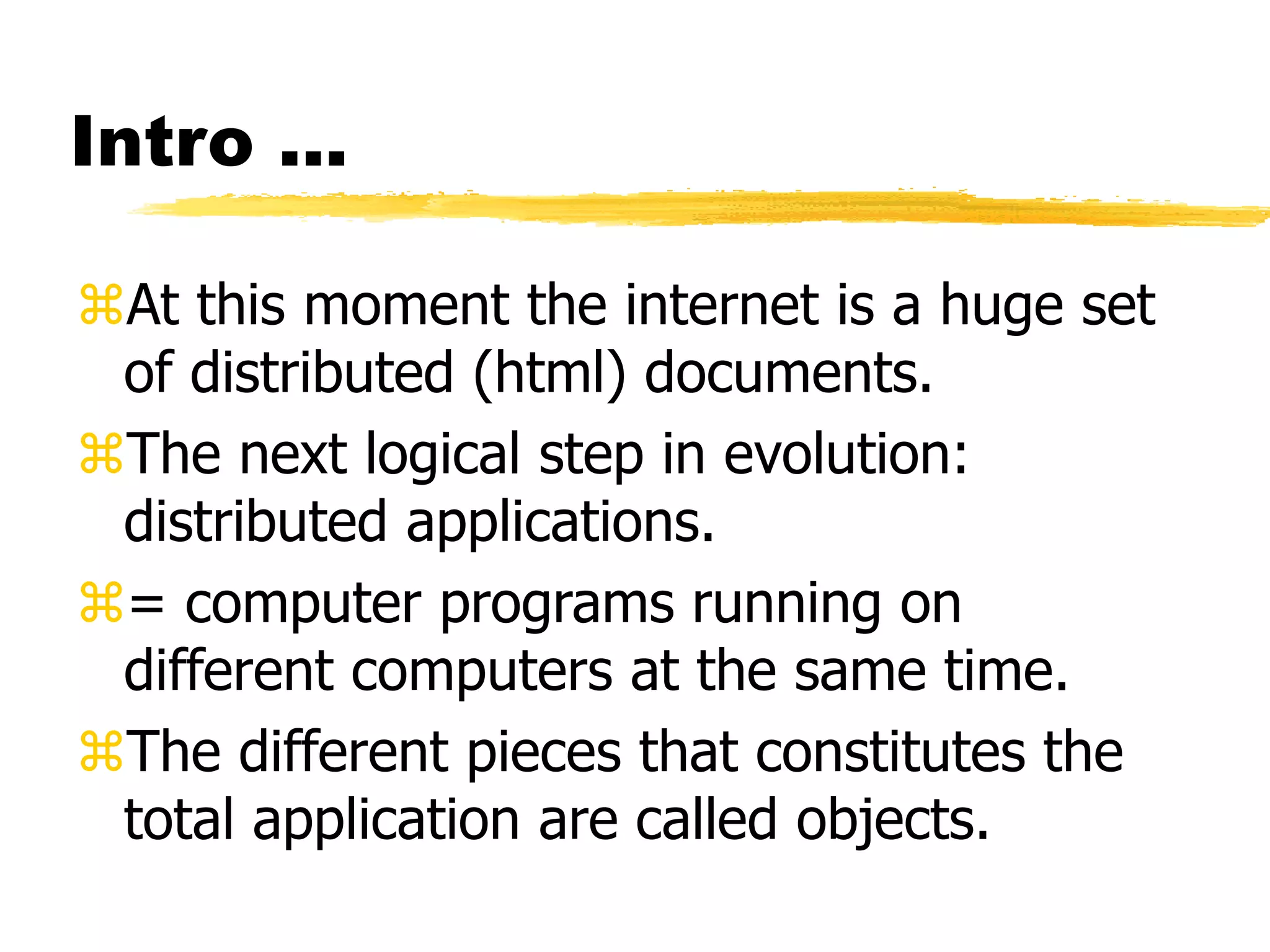 Intro ...
At this moment the internet is a huge set
of distributed (html) documents.
The next logical step in evolution:
distributed applications.
= computer programs running on
different computers at the same time.
The different pieces that constitutes the
total application are called objects.
 