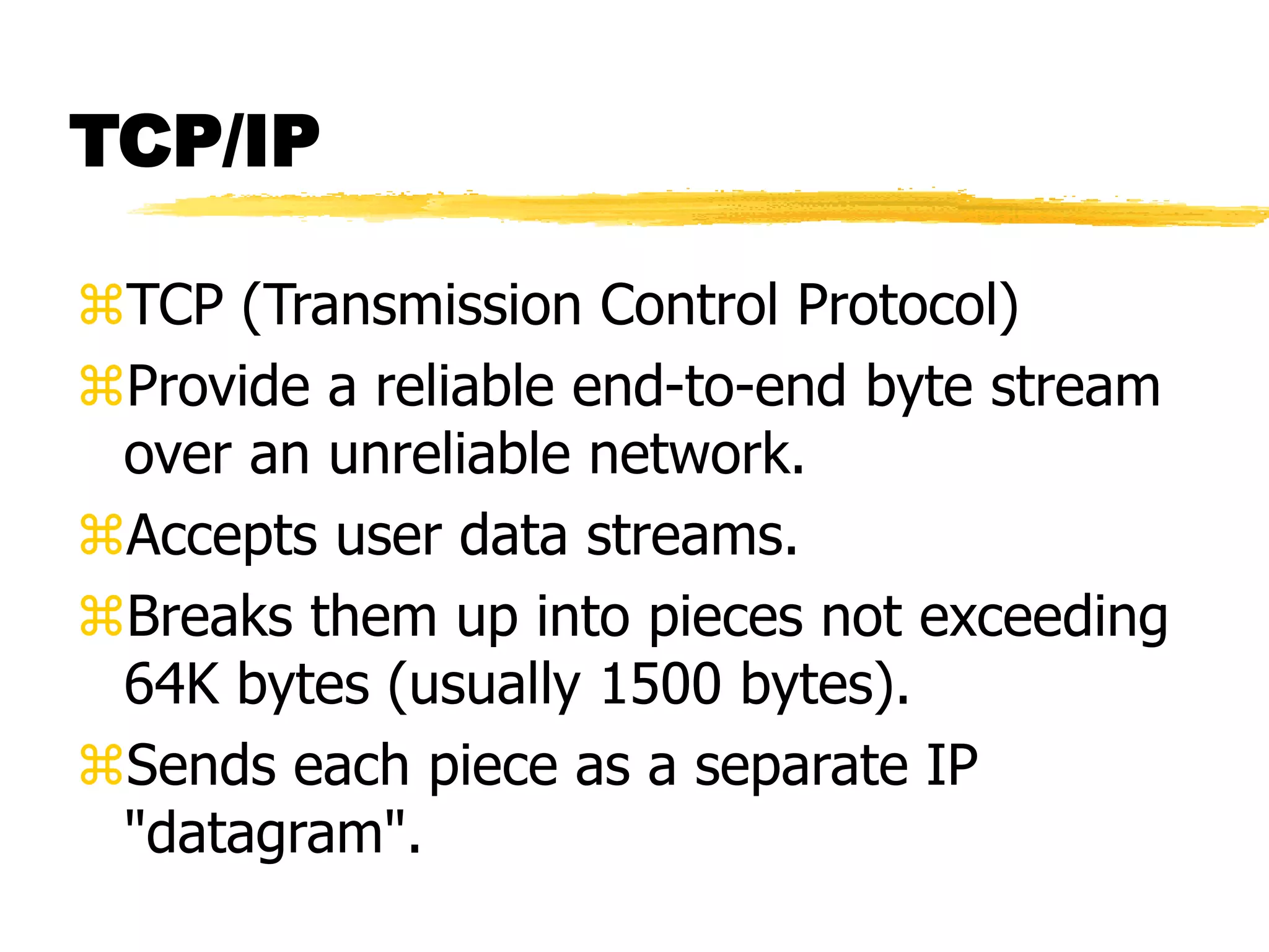 TCP/IP
TCP (Transmission Control Protocol)
Provide a reliable end-to-end byte stream
over an unreliable network.
Accepts user data streams.
Breaks them up into pieces not exceeding
64K bytes (usually 1500 bytes).
Sends each piece as a separate IP
"datagram".
 
