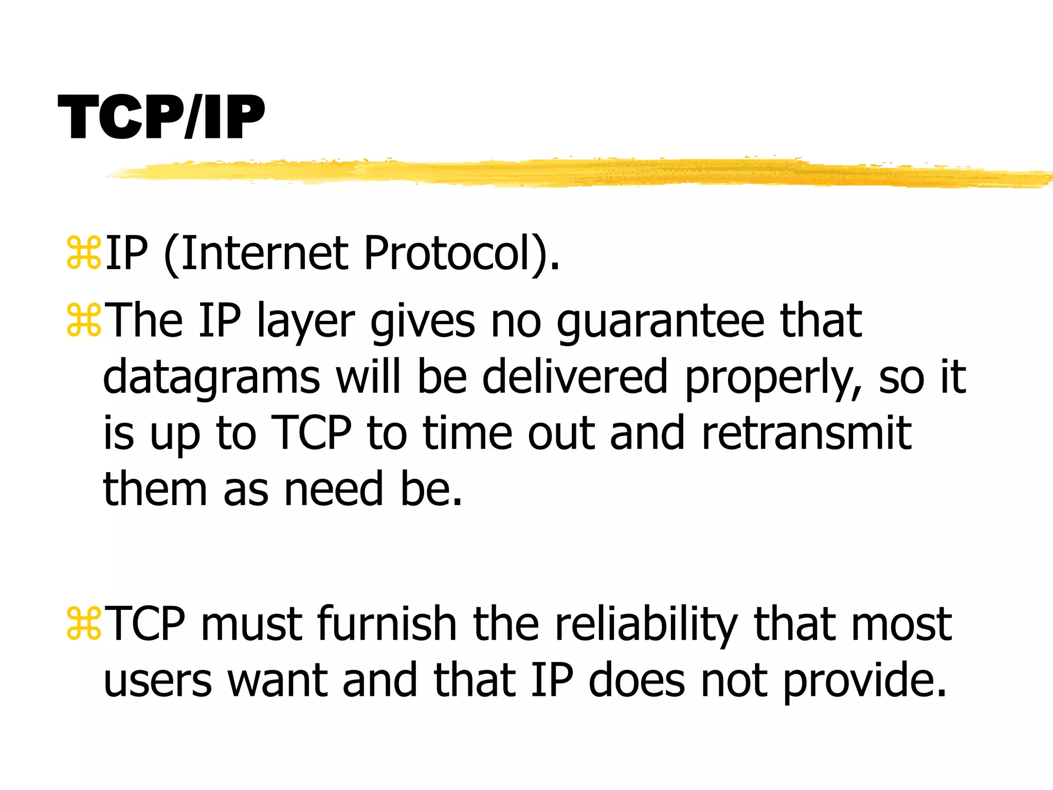 TCP/IP
IP (Internet Protocol).
The IP layer gives no guarantee that
datagrams will be delivered properly, so it
is up to TCP to time out and retransmit
them as need be.
TCP must furnish the reliability that most
users want and that IP does not provide.
 