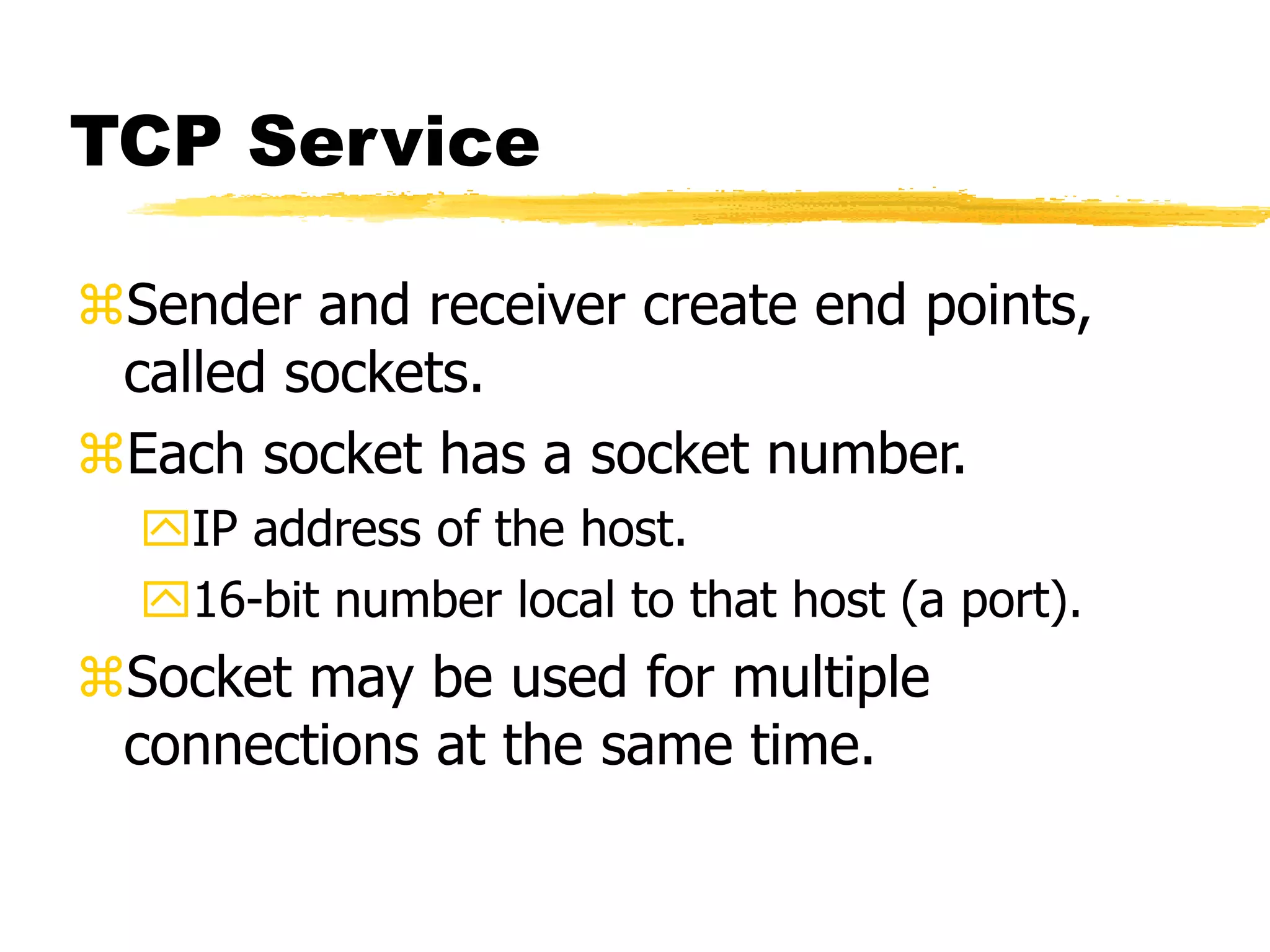TCP Service
Sender and receiver create end points,
called sockets.
Each socket has a socket number.
IP address of the host.
16-bit number local to that host (a port).
Socket may be used for multiple
connections at the same time.
 