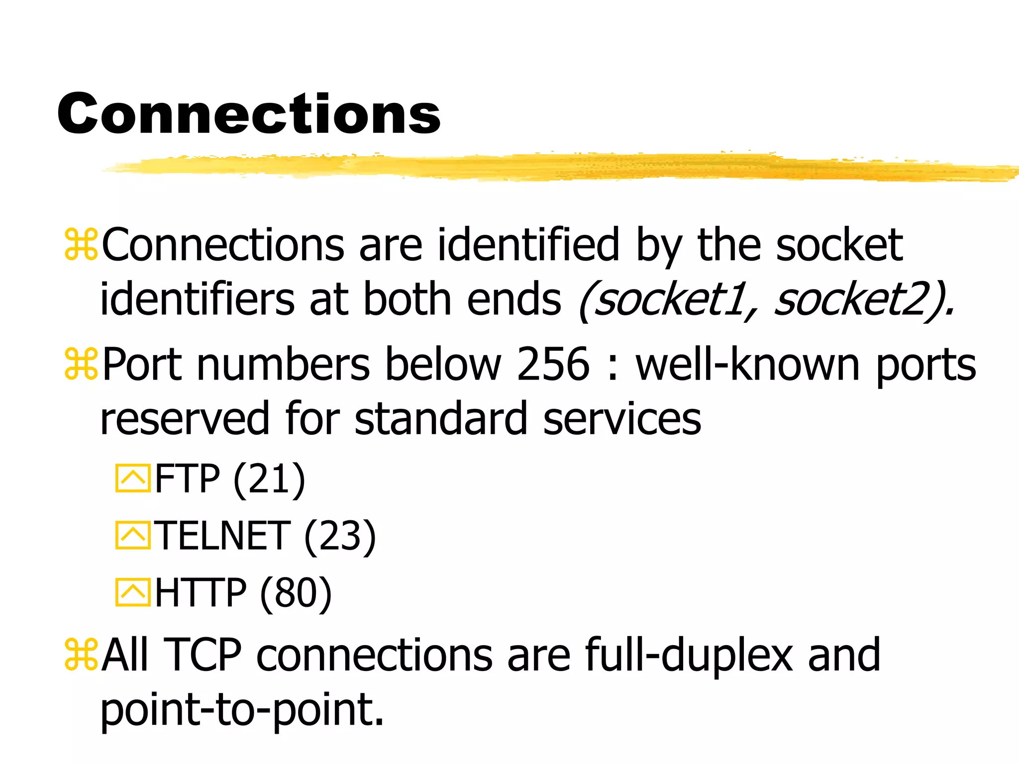 Connections
Connections are identified by the socket
identifiers at both ends (socket1, socket2).
Port numbers below 256 : well-known ports
reserved for standard services
FTP (21)
TELNET (23)
HTTP (80)
All TCP connections are full-duplex and
point-to-point.
 