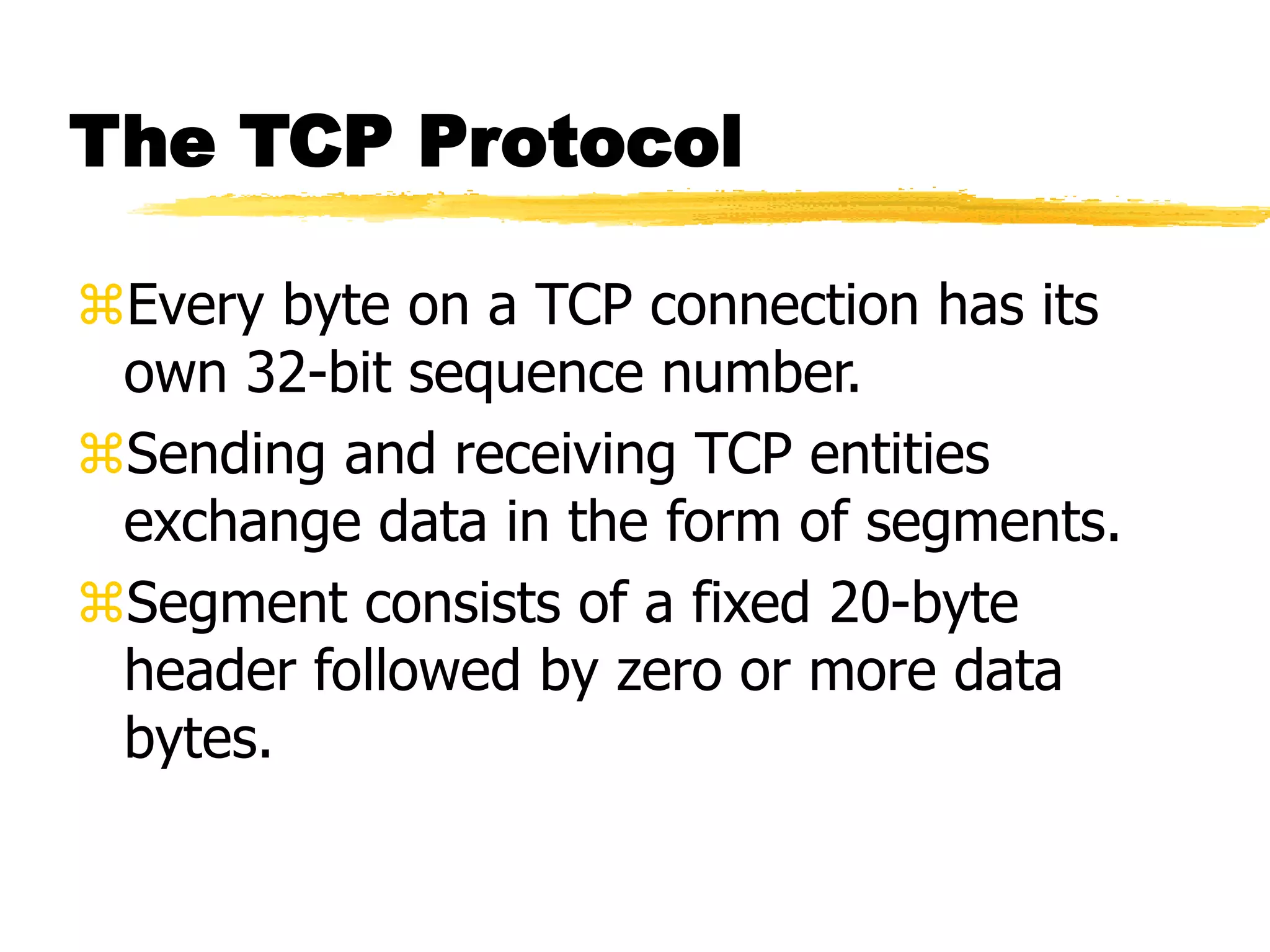 The TCP Protocol
Every byte on a TCP connection has its
own 32-bit sequence number.
Sending and receiving TCP entities
exchange data in the form of segments.
Segment consists of a fixed 20-byte
header followed by zero or more data
bytes.
 