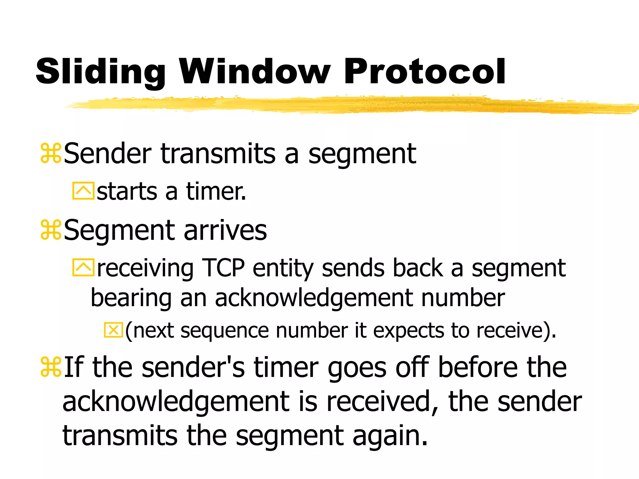 Sliding Window Protocol
Sender transmits a segment
starts a timer.
Segment arrives
receiving TCP entity sends back a segment
bearing an acknowledgement number
(next sequence number it expects to receive).
If the sender's timer goes off before the
acknowledgement is received, the sender
transmits the segment again.
 