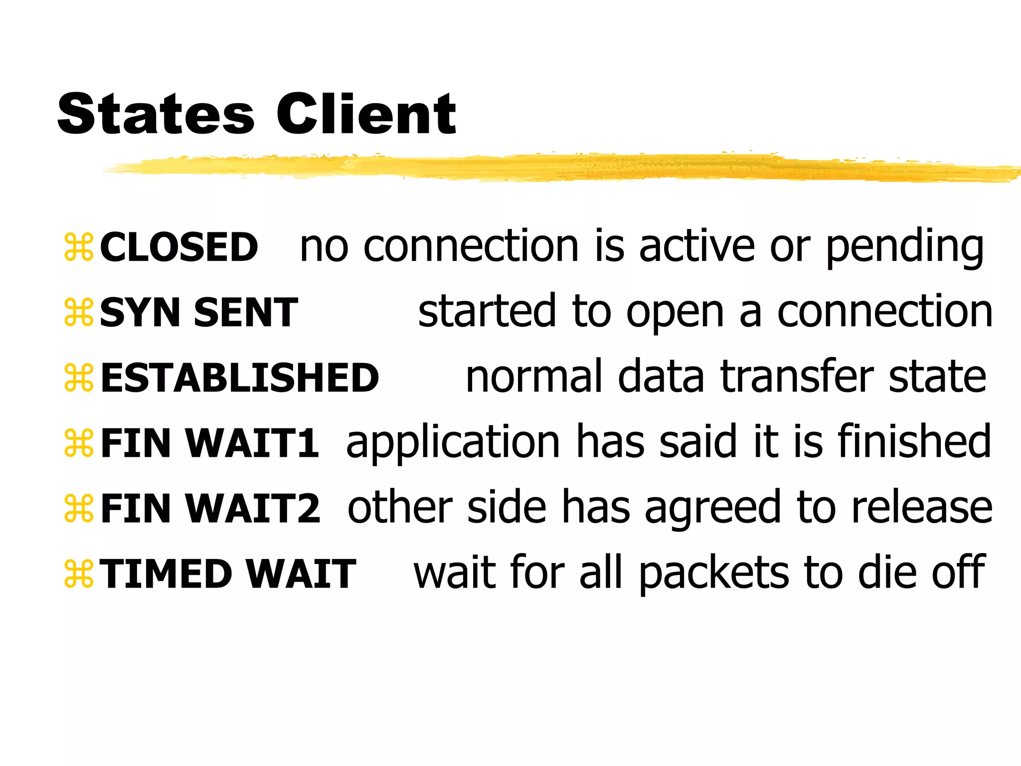 States Client
CLOSED no connection is active or pending
SYN SENT started to open a connection
ESTABLISHED normal data transfer state
FIN WAIT1 application has said it is finished
FIN WAIT2 other side has agreed to release
TIMED WAIT wait for all packets to die off
 