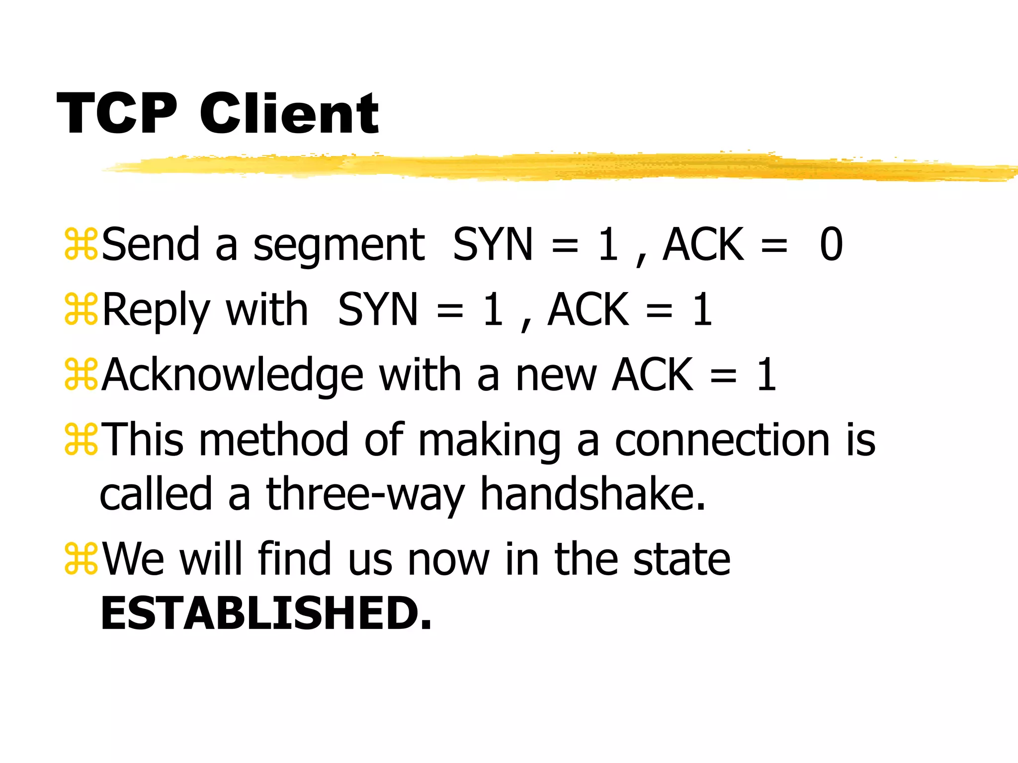 TCP Client
Send a segment SYN = 1 , ACK = 0
Reply with SYN = 1 , ACK = 1
Acknowledge with a new ACK = 1
This method of making a connection is
called a three-way handshake.
We will find us now in the state
ESTABLISHED.
 