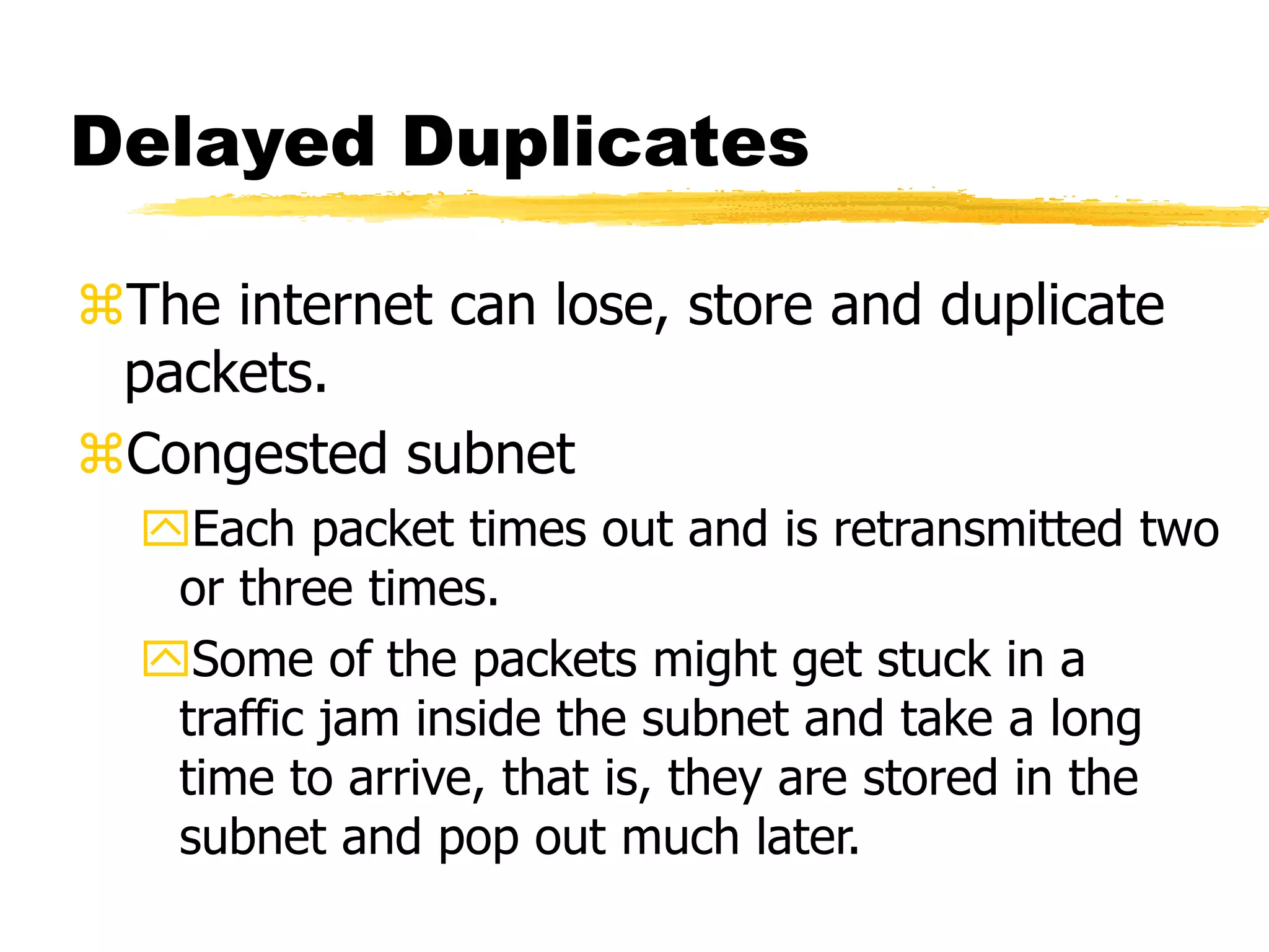 Delayed Duplicates
The internet can lose, store and duplicate
packets.
Congested subnet
Each packet times out and is retransmitted two
or three times.
Some of the packets might get stuck in a
traffic jam inside the subnet and take a long
time to arrive, that is, they are stored in the
subnet and pop out much later.
 