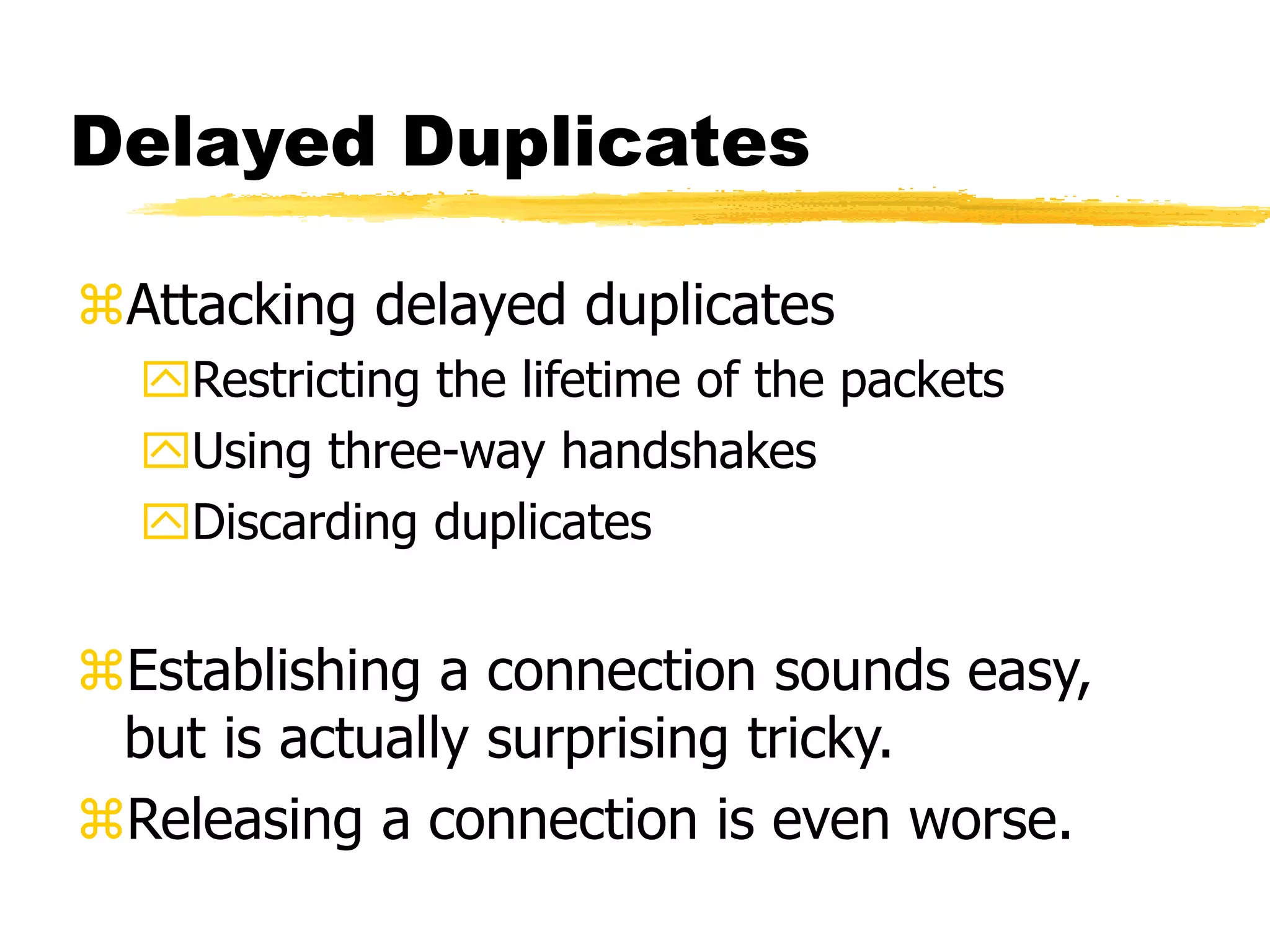 Delayed Duplicates
Attacking delayed duplicates
Restricting the lifetime of the packets
Using three-way handshakes
Discarding duplicates
Establishing a connection sounds easy,
but is actually surprising tricky.
Releasing a connection is even worse.
 