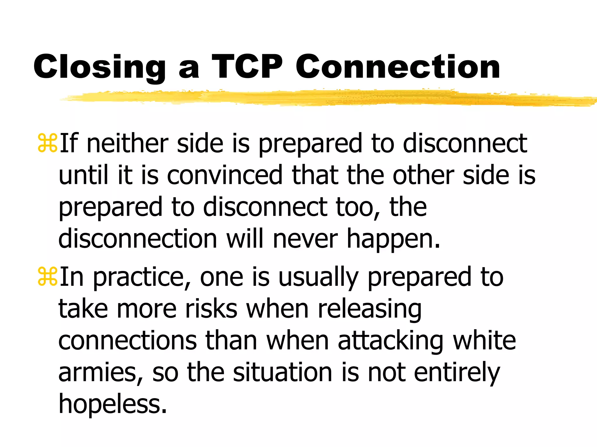 Closing a TCP Connection
If neither side is prepared to disconnect
until it is convinced that the other side is
prepared to disconnect too, the
disconnection will never happen.
In practice, one is usually prepared to
take more risks when releasing
connections than when attacking white
armies, so the situation is not entirely
hopeless.
 