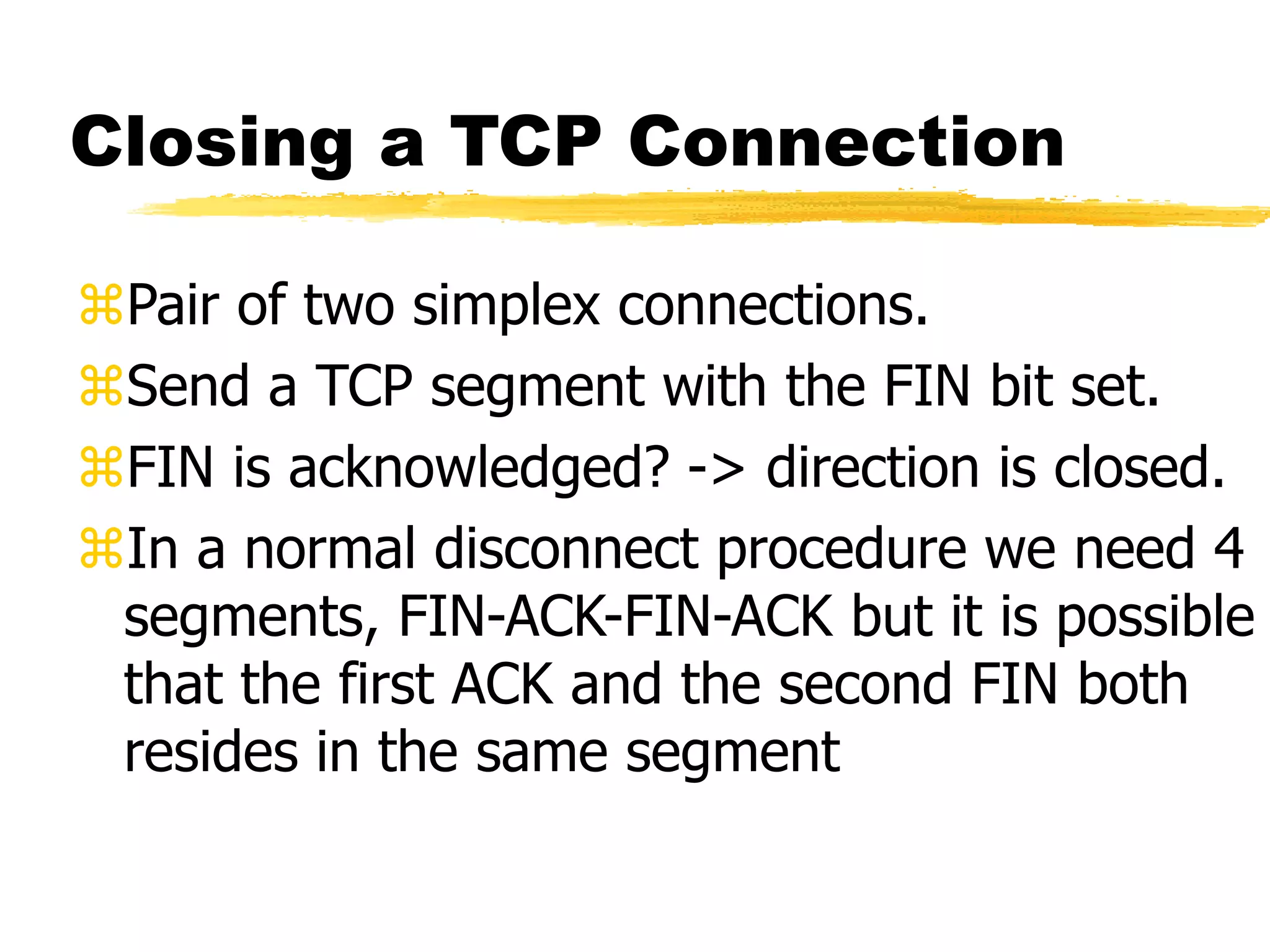Closing a TCP Connection
Pair of two simplex connections.
Send a TCP segment with the FIN bit set.
FIN is acknowledged? -> direction is closed.
In a normal disconnect procedure we need 4
segments, FIN-ACK-FIN-ACK but it is possible
that the first ACK and the second FIN both
resides in the same segment
 