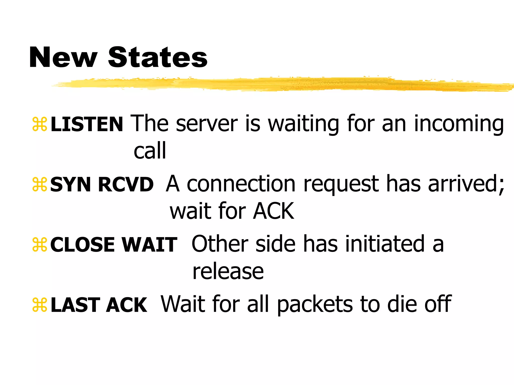 New States
LISTEN The server is waiting for an incoming
call
SYN RCVD A connection request has arrived;
wait for ACK
CLOSE WAIT Other side has initiated a
release
LAST ACK Wait for all packets to die off
 