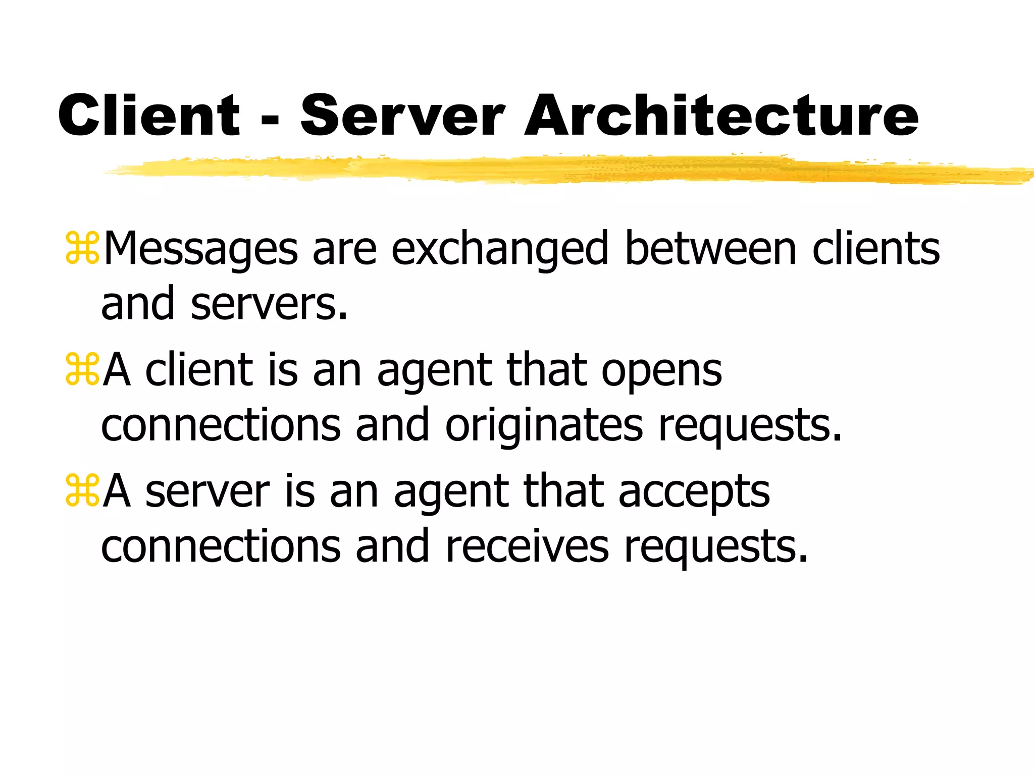 Client - Server Architecture
Messages are exchanged between clients
and servers.
A client is an agent that opens
connections and originates requests.
A server is an agent that accepts
connections and receives requests.
 