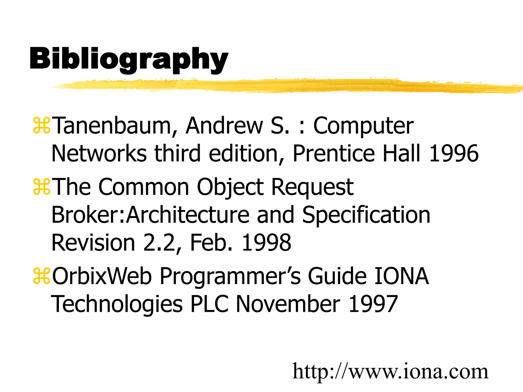 Bibliography
Tanenbaum, Andrew S. : Computer
Networks third edition, Prentice Hall 1996
The Common Object Request
Broker:Architecture and Specification
Revision 2.2, Feb. 1998
OrbixWeb Programmer’s Guide IONA
Technologies PLC November 1997
http://www.iona.com
 