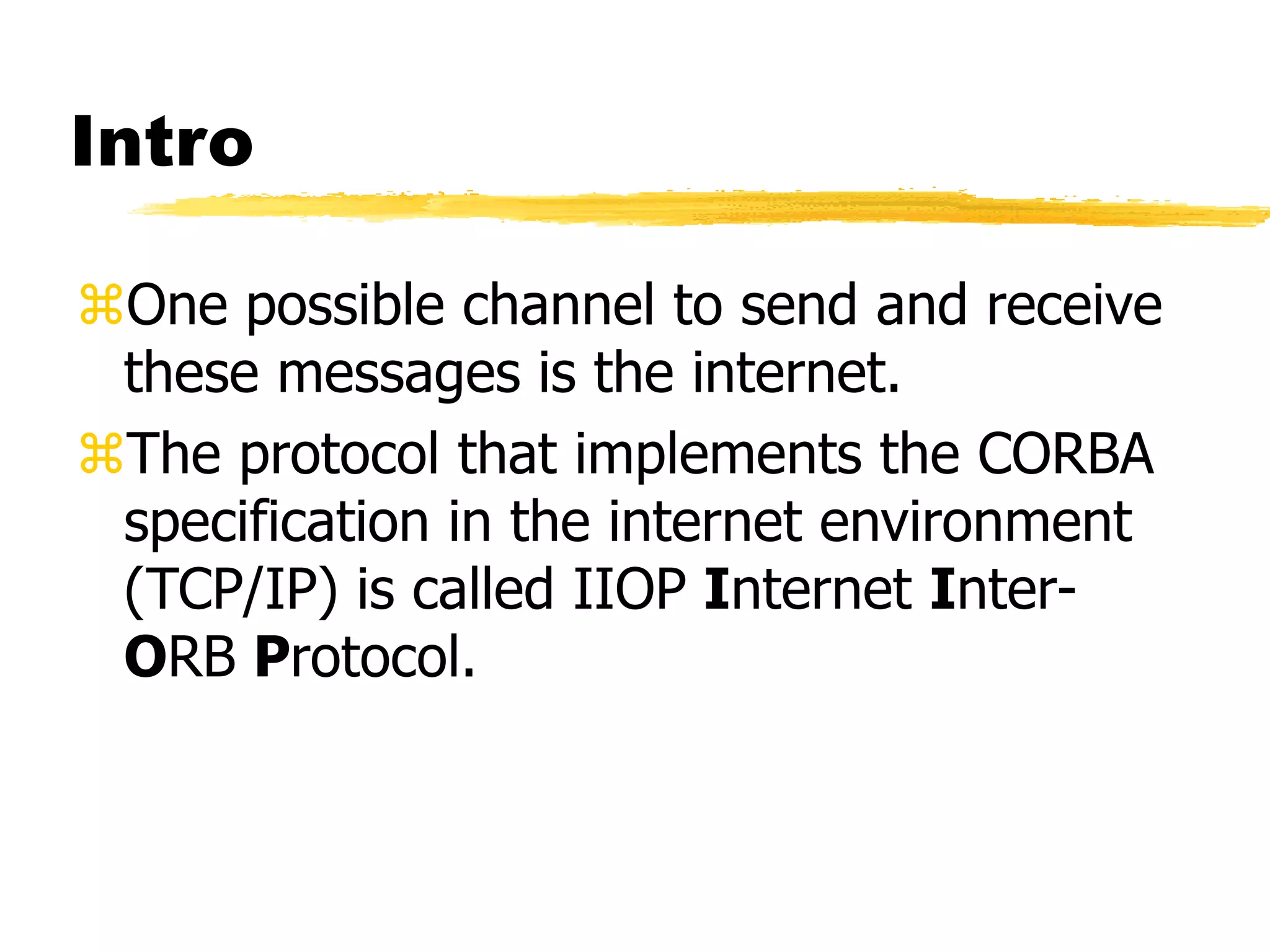 Intro
One possible channel to send and receive
these messages is the internet.
The protocol that implements the CORBA
specification in the internet environment
(TCP/IP) is called IIOP Internet Inter-
ORB Protocol.
 