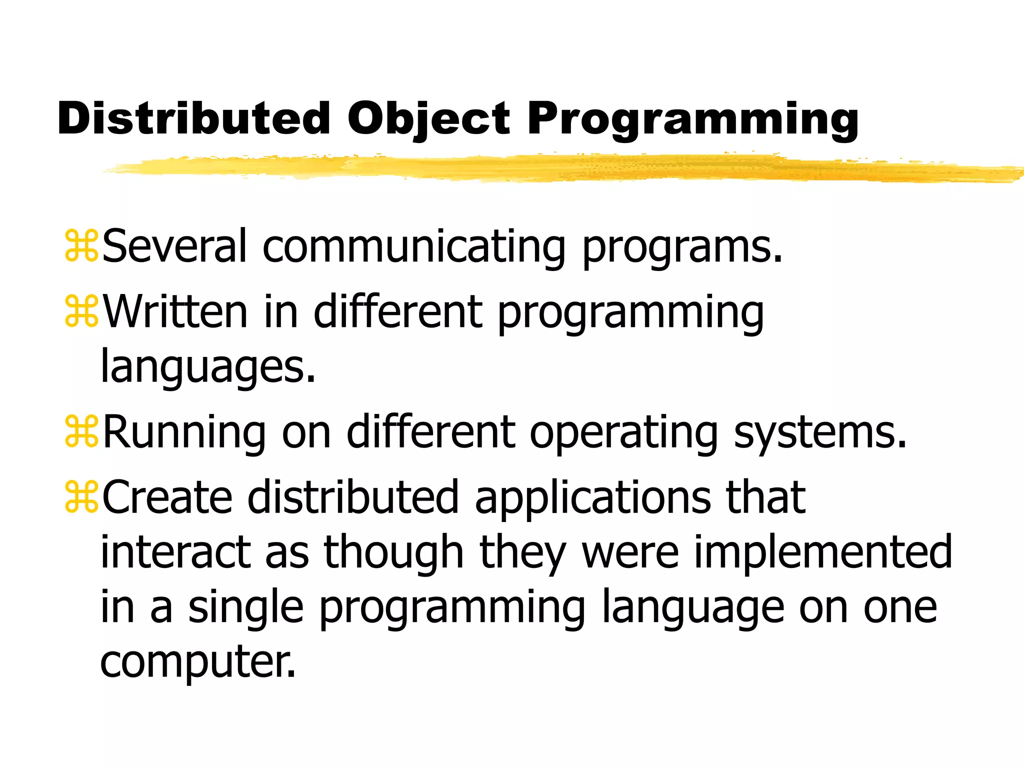 Distributed Object Programming
Several communicating programs.
Written in different programming
languages.
Running on different operating systems.
Create distributed applications that
interact as though they were implemented
in a single programming language on one
computer.
 