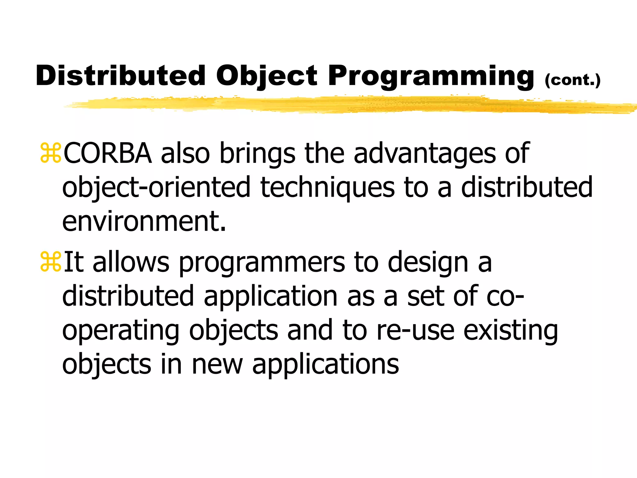Distributed Object Programming (cont.)
CORBA also brings the advantages of
object-oriented techniques to a distributed
environment.
It allows programmers to design a
distributed application as a set of co-
operating objects and to re-use existing
objects in new applications
 