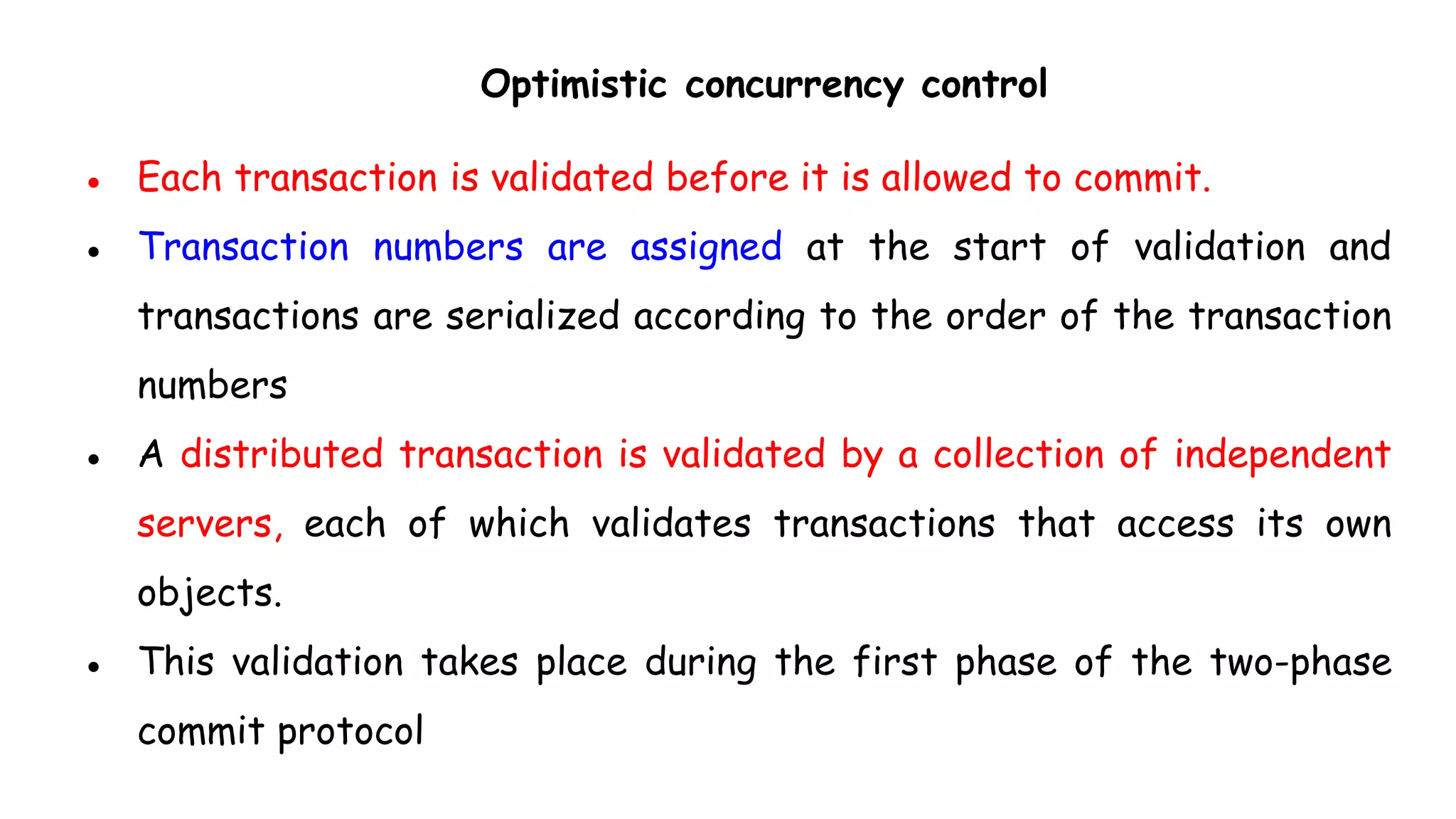 Optimistic concurrency control
● Each transaction is validated before it is allowed to commit.
● Transaction numbers are assigned at the start of validation and
transactions are serialized according to the order of the transaction
numbers
● A distributed transaction is validated by a collection of independent
servers, each of which validates transactions that access its own
objects.
● This validation takes place during the first phase of the two-phase
commit protocol
 