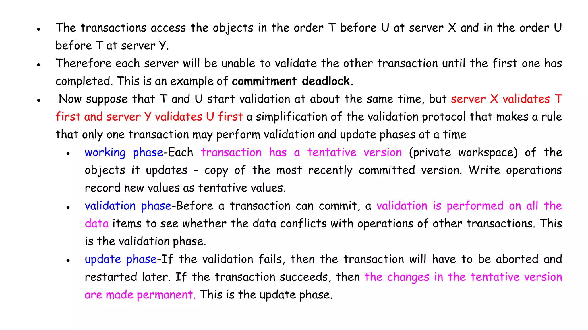 ● The transactions access the objects in the order T before U at server X and in the order U
before T at server Y.
● Therefore each server will be unable to validate the other transaction until the first one has
completed. This is an example of commitment deadlock.
● Now suppose that T and U start validation at about the same time, but server X validates T
first and server Y validates U first a simplification of the validation protocol that makes a rule
that only one transaction may perform validation and update phases at a time
● working phase-Each transaction has a tentative version (private workspace) of the
objects it updates - copy of the most recently committed version. Write operations
record new values as tentative values.
● validation phase-Before a transaction can commit, a validation is performed on all the
data items to see whether the data conflicts with operations of other transactions. This
is the validation phase.
● update phase-If the validation fails, then the transaction will have to be aborted and
restarted later. If the transaction succeeds, then the changes in the tentative version
are made permanent. This is the update phase.
 