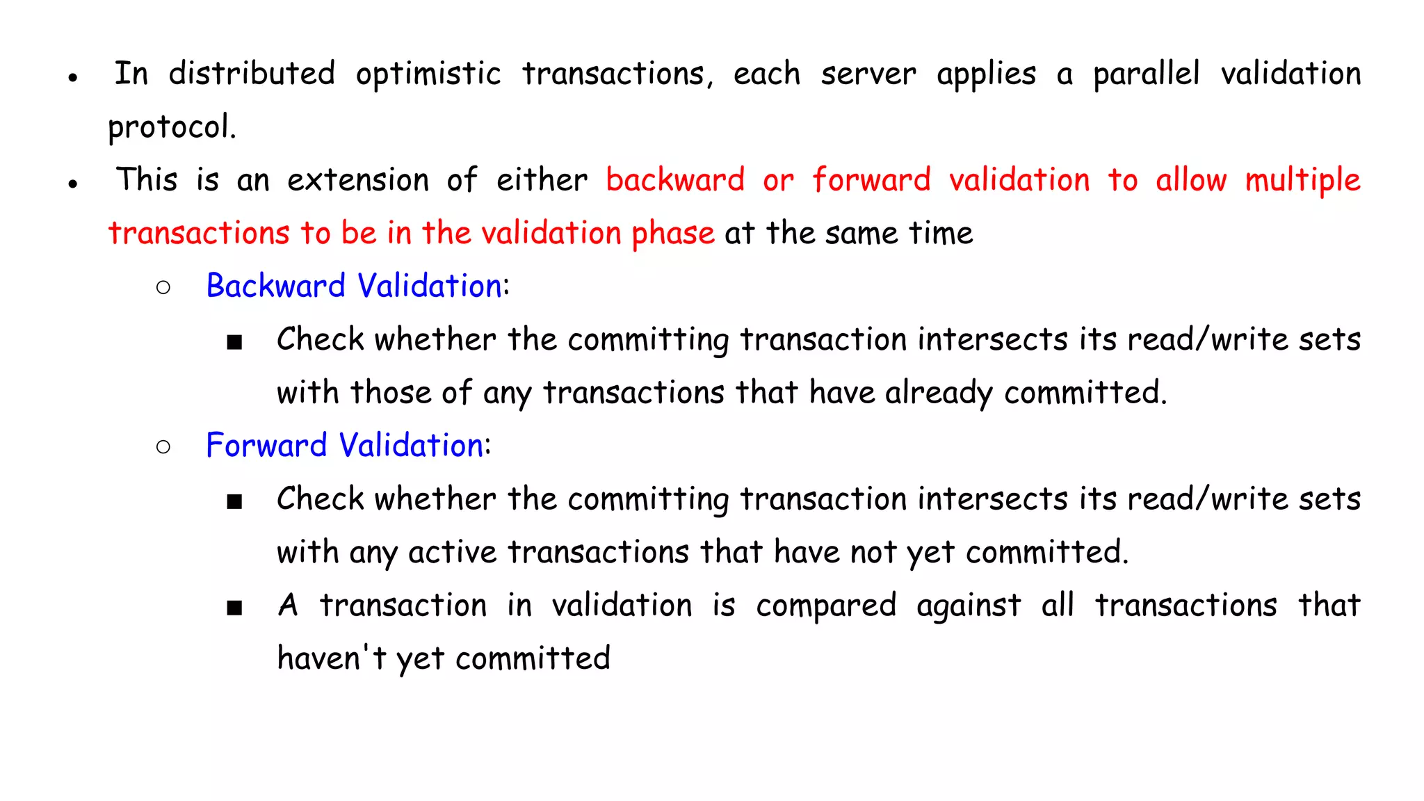 ● In distributed optimistic transactions, each server applies a parallel validation
protocol.
● This is an extension of either backward or forward validation to allow multiple
transactions to be in the validation phase at the same time
○ Backward Validation:
■ Check whether the committing transaction intersects its read/write sets
with those of any transactions that have already committed.
○ Forward Validation:
■ Check whether the committing transaction intersects its read/write sets
with any active transactions that have not yet committed.
■ A transaction in validation is compared against all transactions that
haven't yet committed
 