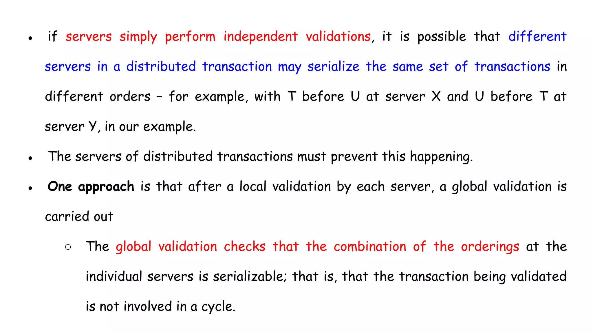 ● if servers simply perform independent validations, it is possible that different
servers in a distributed transaction may serialize the same set of transactions in
different orders – for example, with T before U at server X and U before T at
server Y, in our example.
● The servers of distributed transactions must prevent this happening.
● One approach is that after a local validation by each server, a global validation is
carried out
○ The global validation checks that the combination of the orderings at the
individual servers is serializable; that is, that the transaction being validated
is not involved in a cycle.
 