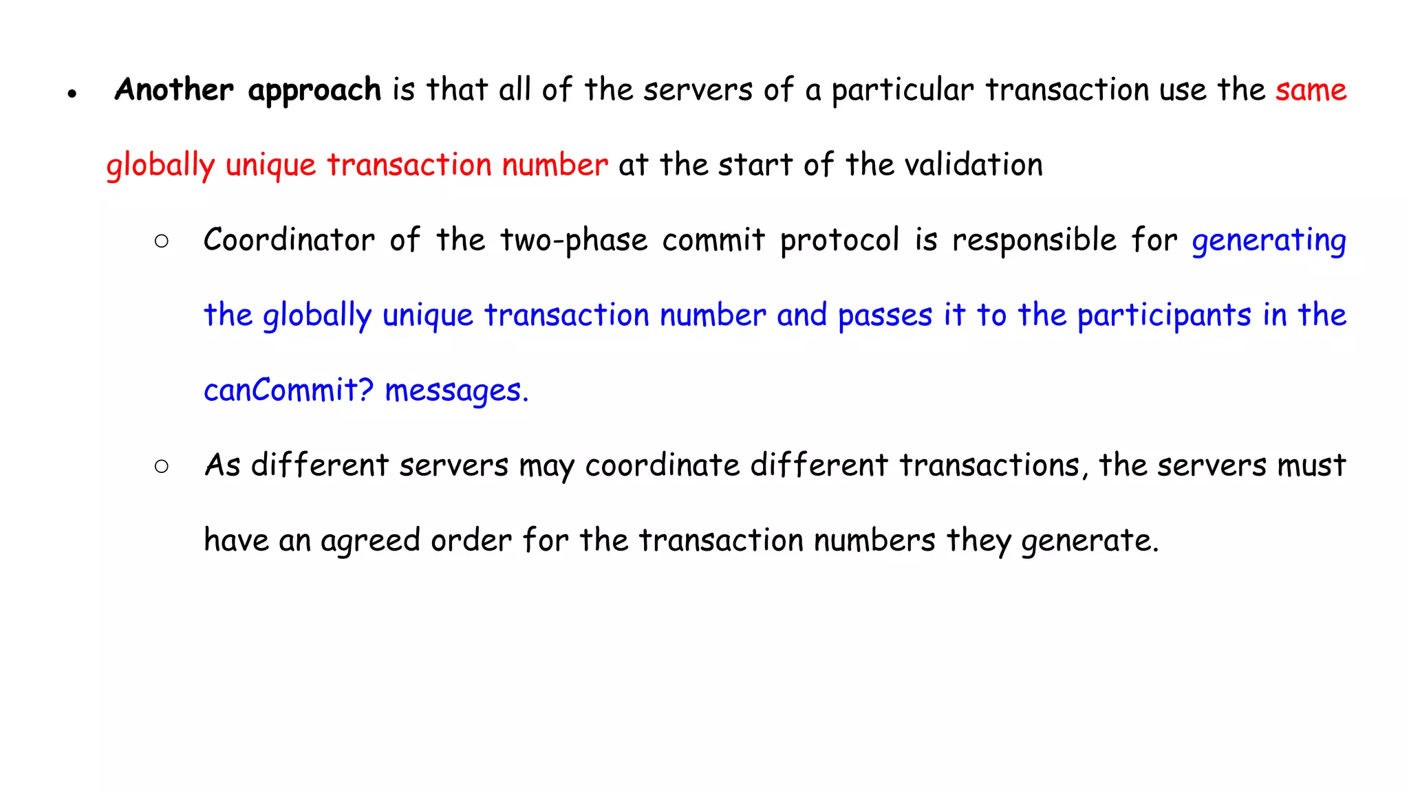 ● Another approach is that all of the servers of a particular transaction use the same
globally unique transaction number at the start of the validation
○ Coordinator of the two-phase commit protocol is responsible for generating
the globally unique transaction number and passes it to the participants in the
canCommit? messages.
○ As different servers may coordinate different transactions, the servers must
have an agreed order for the transaction numbers they generate.
 