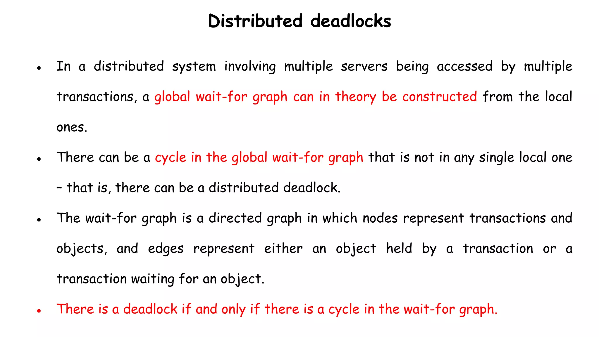 Distributed deadlocks
● In a distributed system involving multiple servers being accessed by multiple
transactions, a global wait-for graph can in theory be constructed from the local
ones.
● There can be a cycle in the global wait-for graph that is not in any single local one
– that is, there can be a distributed deadlock.
● The wait-for graph is a directed graph in which nodes represent transactions and
objects, and edges represent either an object held by a transaction or a
transaction waiting for an object.
● There is a deadlock if and only if there is a cycle in the wait-for graph.
 