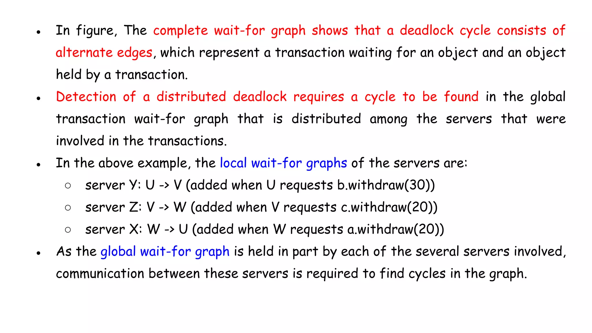 ● In figure, The complete wait-for graph shows that a deadlock cycle consists of
alternate edges, which represent a transaction waiting for an object and an object
held by a transaction.
● Detection of a distributed deadlock requires a cycle to be found in the global
transaction wait-for graph that is distributed among the servers that were
involved in the transactions.
● In the above example, the local wait-for graphs of the servers are:
○ server Y: U -> V (added when U requests b.withdraw(30))
○ server Z: V -> W (added when V requests c.withdraw(20))
○ server X: W -> U (added when W requests a.withdraw(20))
● As the global wait-for graph is held in part by each of the several servers involved,
communication between these servers is required to find cycles in the graph.
 