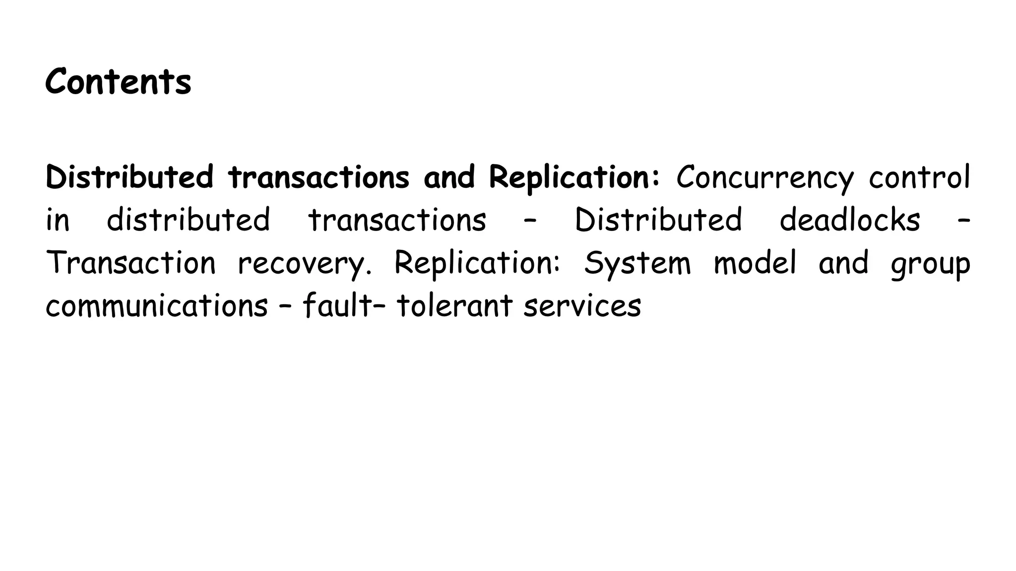 Contents
Distributed transactions and Replication: Concurrency control
in distributed transactions – Distributed deadlocks –
Transaction recovery. Replication: System model and group
communications – fault– tolerant services
 