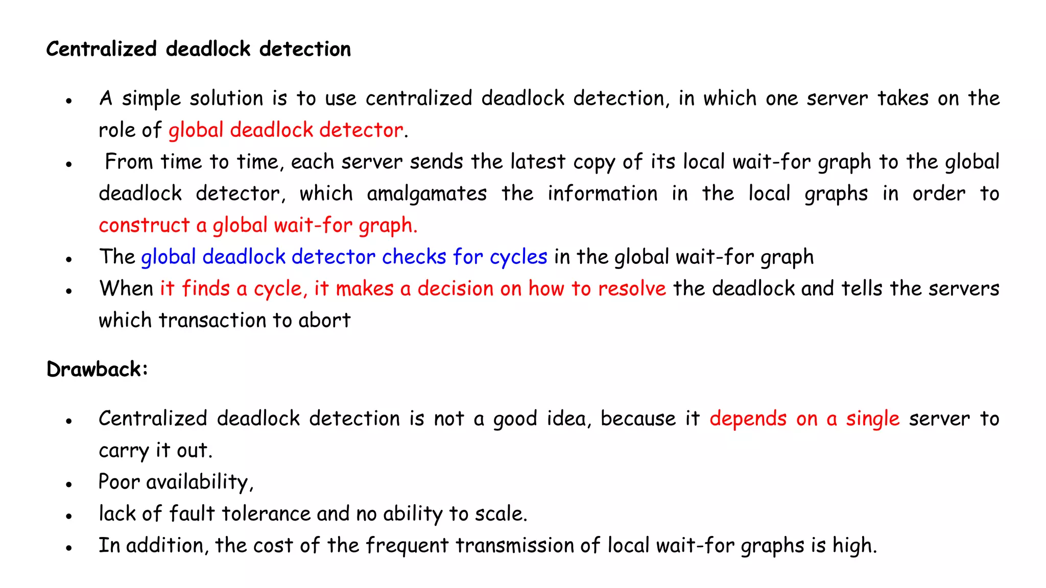 Centralized deadlock detection
● A simple solution is to use centralized deadlock detection, in which one server takes on the
role of global deadlock detector.
● From time to time, each server sends the latest copy of its local wait-for graph to the global
deadlock detector, which amalgamates the information in the local graphs in order to
construct a global wait-for graph.
● The global deadlock detector checks for cycles in the global wait-for graph
● When it finds a cycle, it makes a decision on how to resolve the deadlock and tells the servers
which transaction to abort
Drawback:
● Centralized deadlock detection is not a good idea, because it depends on a single server to
carry it out.
● Poor availability,
● lack of fault tolerance and no ability to scale.
● In addition, the cost of the frequent transmission of local wait-for graphs is high.
 
