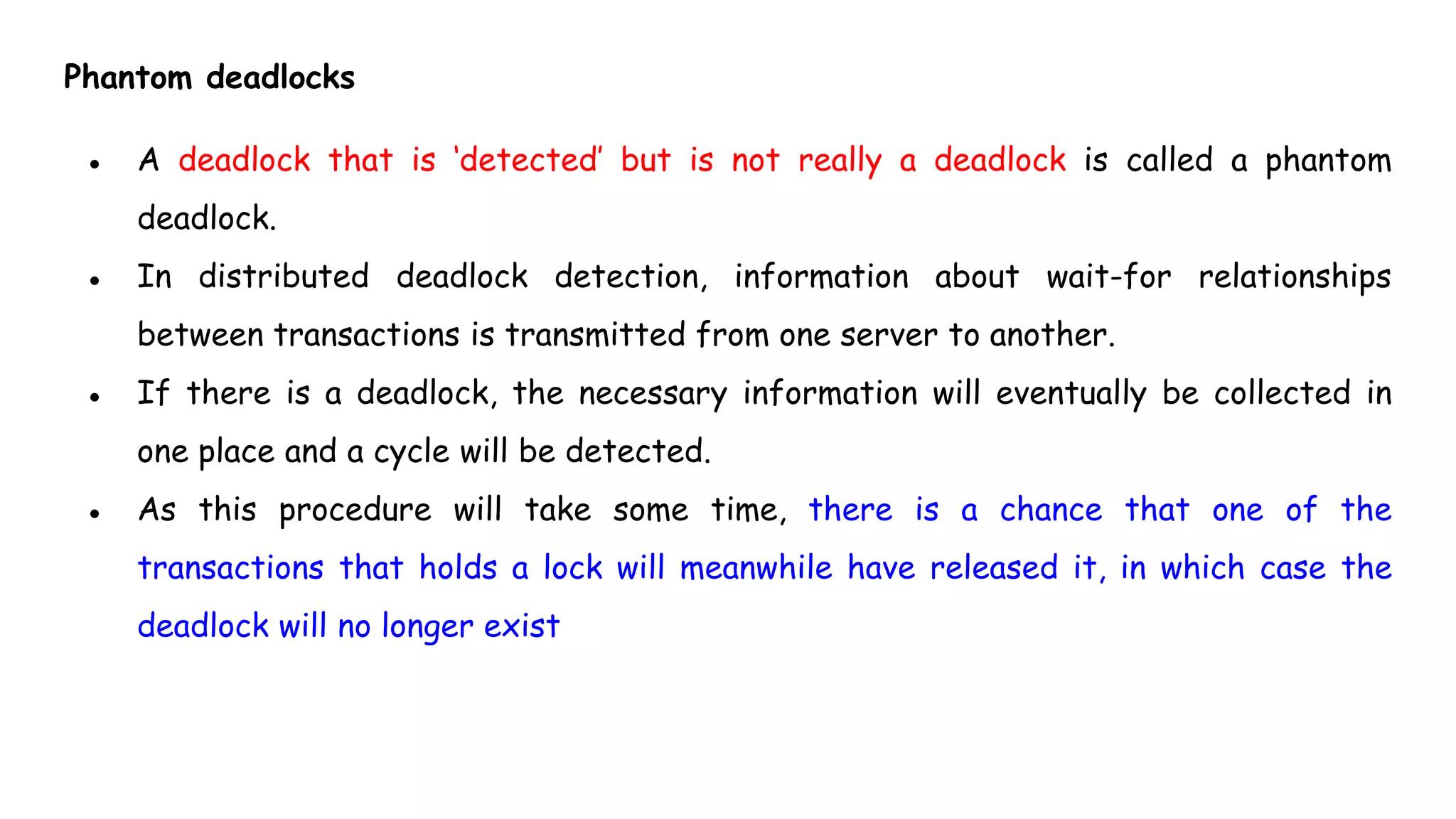 Phantom deadlocks
● A deadlock that is ‘detected’ but is not really a deadlock is called a phantom
deadlock.
● In distributed deadlock detection, information about wait-for relationships
between transactions is transmitted from one server to another.
● If there is a deadlock, the necessary information will eventually be collected in
one place and a cycle will be detected.
● As this procedure will take some time, there is a chance that one of the
transactions that holds a lock will meanwhile have released it, in which case the
deadlock will no longer exist
 