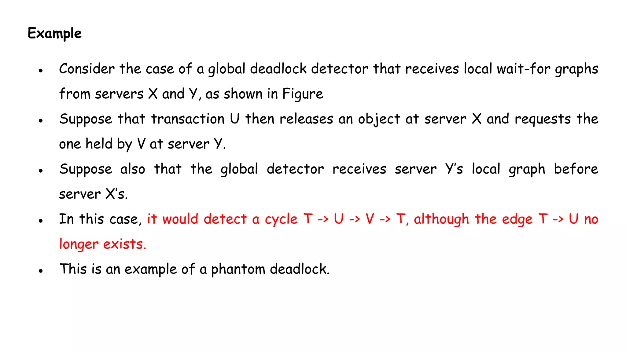 Example
● Consider the case of a global deadlock detector that receives local wait-for graphs
from servers X and Y, as shown in Figure
● Suppose that transaction U then releases an object at server X and requests the
one held by V at server Y.
● Suppose also that the global detector receives server Y’s local graph before
server X’s.
● In this case, it would detect a cycle T -> U -> V -> T, although the edge T -> U no
longer exists.
● This is an example of a phantom deadlock.
 