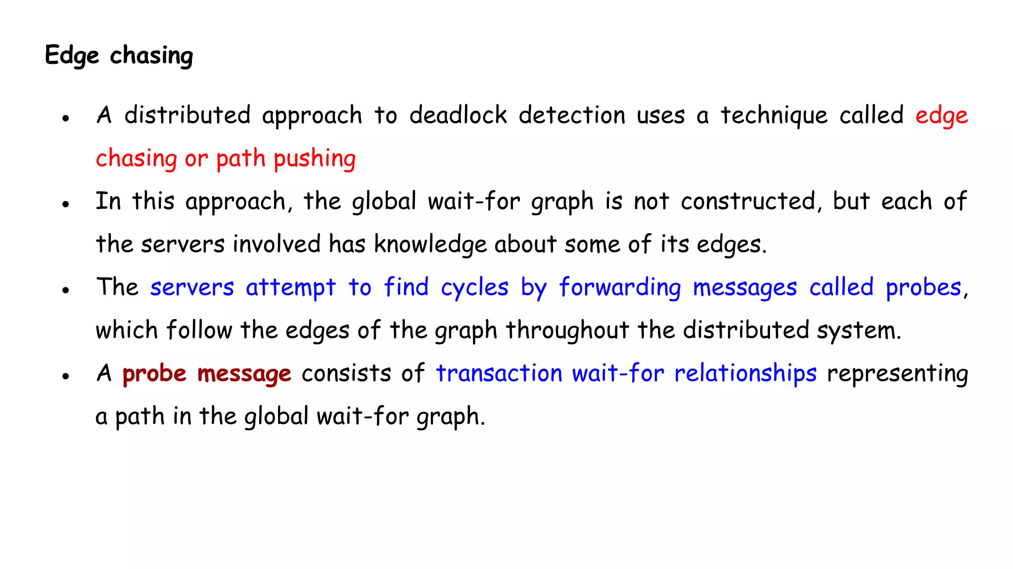 Edge chasing
● A distributed approach to deadlock detection uses a technique called edge
chasing or path pushing
● In this approach, the global wait-for graph is not constructed, but each of
the servers involved has knowledge about some of its edges.
● The servers attempt to find cycles by forwarding messages called probes,
which follow the edges of the graph throughout the distributed system.
● A probe message consists of transaction wait-for relationships representing
a path in the global wait-for graph.
 