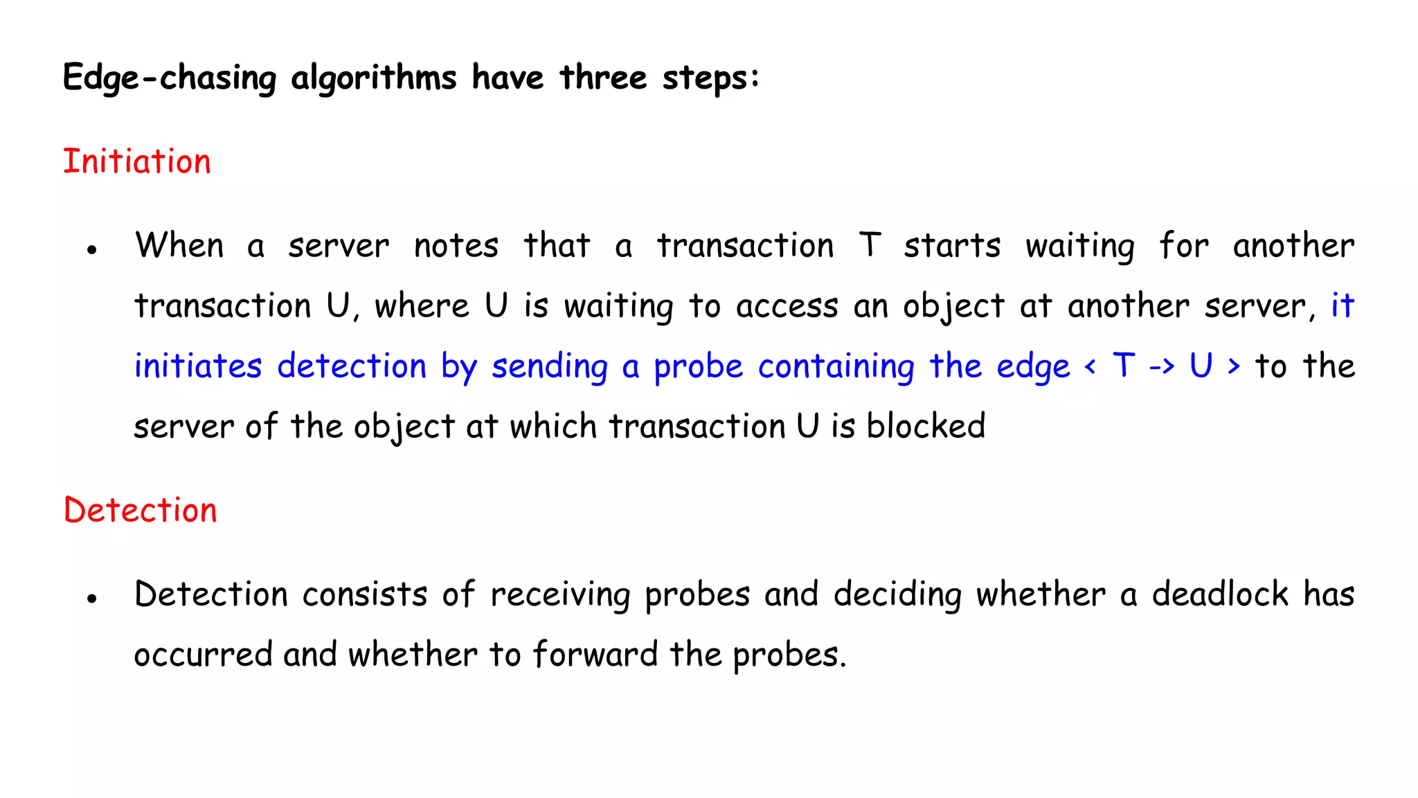 Edge-chasing algorithms have three steps:
Initiation
● When a server notes that a transaction T starts waiting for another
transaction U, where U is waiting to access an object at another server, it
initiates detection by sending a probe containing the edge < T -> U > to the
server of the object at which transaction U is blocked
Detection
● Detection consists of receiving probes and deciding whether a deadlock has
occurred and whether to forward the probes.
 