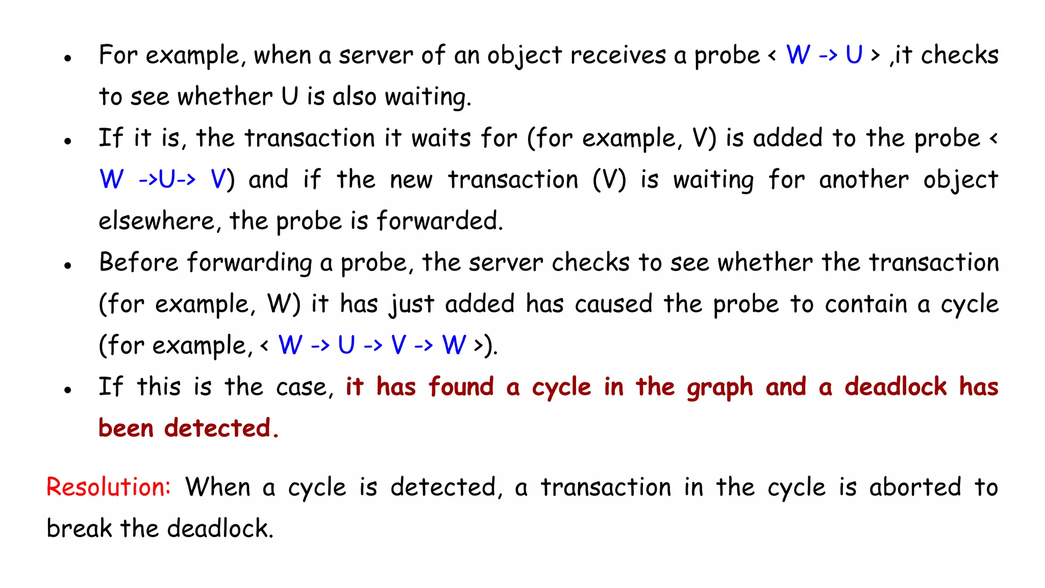 ● For example, when a server of an object receives a probe < W -> U > ,it checks
to see whether U is also waiting.
● If it is, the transaction it waits for (for example, V) is added to the probe <
W ->U-> V) and if the new transaction (V) is waiting for another object
elsewhere, the probe is forwarded.
● Before forwarding a probe, the server checks to see whether the transaction
(for example, W) it has just added has caused the probe to contain a cycle
(for example, < W -> U -> V -> W >).
● If this is the case, it has found a cycle in the graph and a deadlock has
been detected.
Resolution: When a cycle is detected, a transaction in the cycle is aborted to
break the deadlock.
 