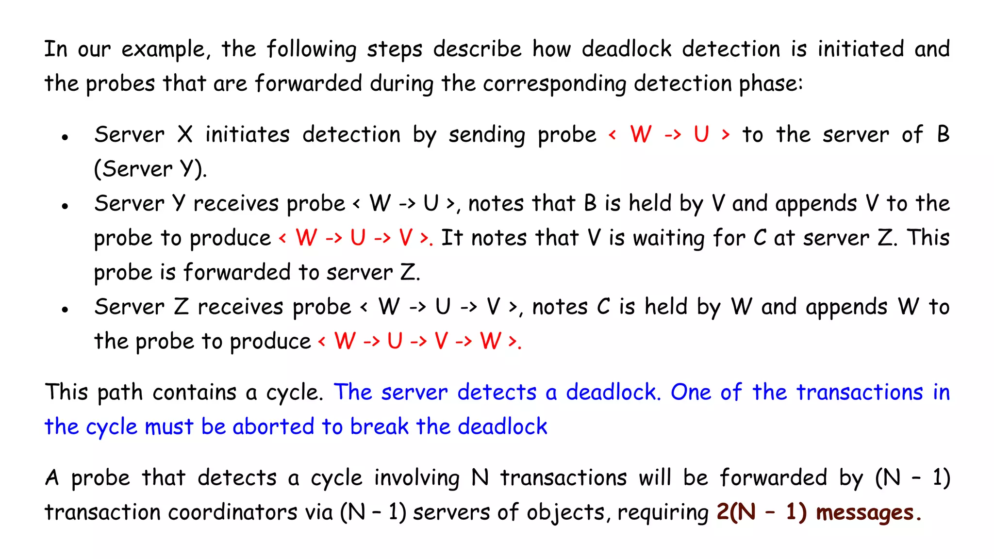 In our example, the following steps describe how deadlock detection is initiated and
the probes that are forwarded during the corresponding detection phase:
● Server X initiates detection by sending probe < W -> U > to the server of B
(Server Y).
● Server Y receives probe < W -> U >, notes that B is held by V and appends V to the
probe to produce < W -> U -> V >. It notes that V is waiting for C at server Z. This
probe is forwarded to server Z.
● Server Z receives probe < W -> U -> V >, notes C is held by W and appends W to
the probe to produce < W -> U -> V -> W >.
This path contains a cycle. The server detects a deadlock. One of the transactions in
the cycle must be aborted to break the deadlock
A probe that detects a cycle involving N transactions will be forwarded by (N – 1)
transaction coordinators via (N – 1) servers of objects, requiring 2(N – 1) messages.
 
