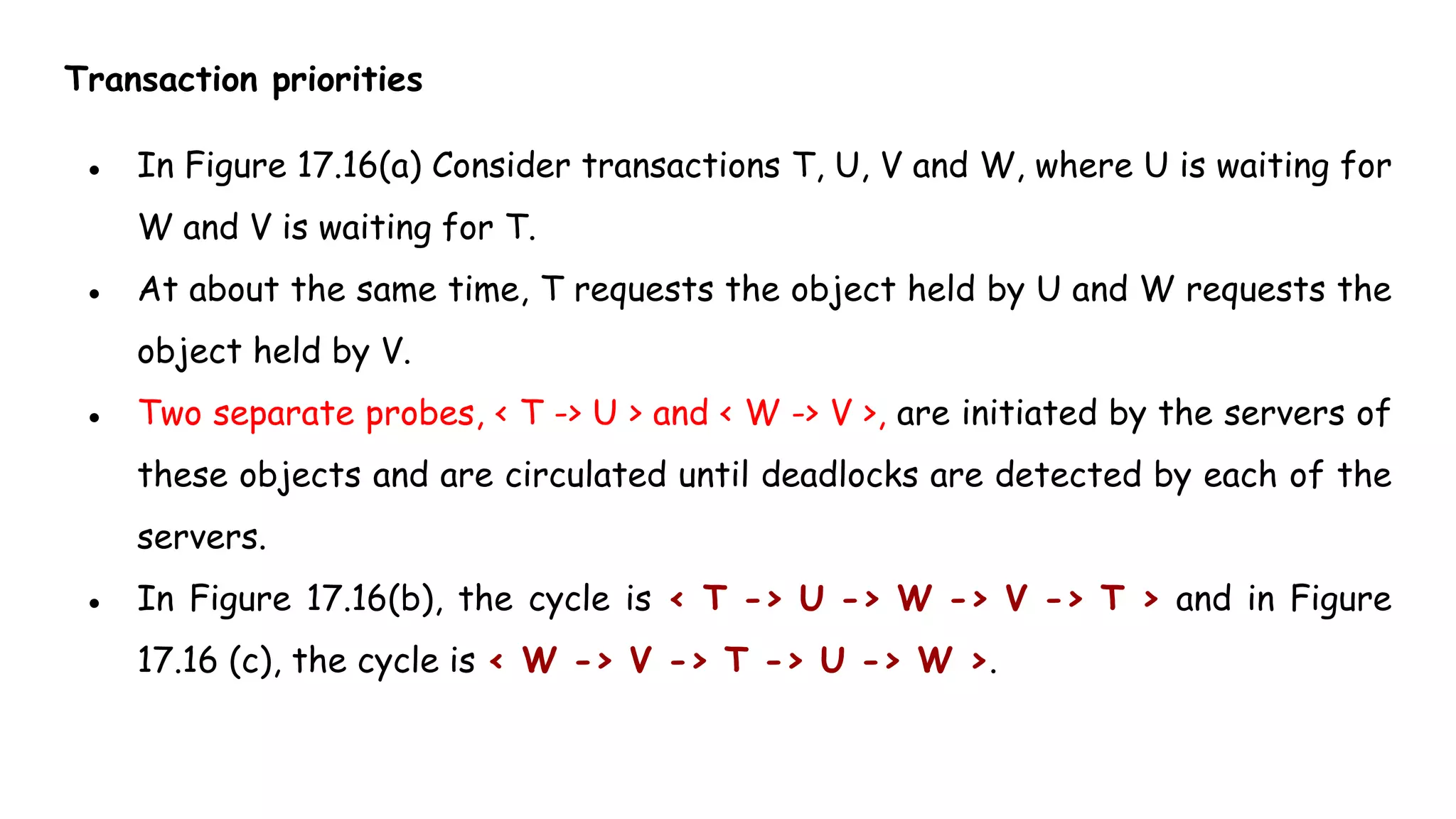 Transaction priorities
● In Figure 17.16(a) Consider transactions T, U, V and W, where U is waiting for
W and V is waiting for T.
● At about the same time, T requests the object held by U and W requests the
object held by V.
● Two separate probes, < T -> U > and < W -> V >, are initiated by the servers of
these objects and are circulated until deadlocks are detected by each of the
servers.
● In Figure 17.16(b), the cycle is < T -> U -> W -> V -> T > and in Figure
17.16 (c), the cycle is < W -> V -> T -> U -> W >.
 