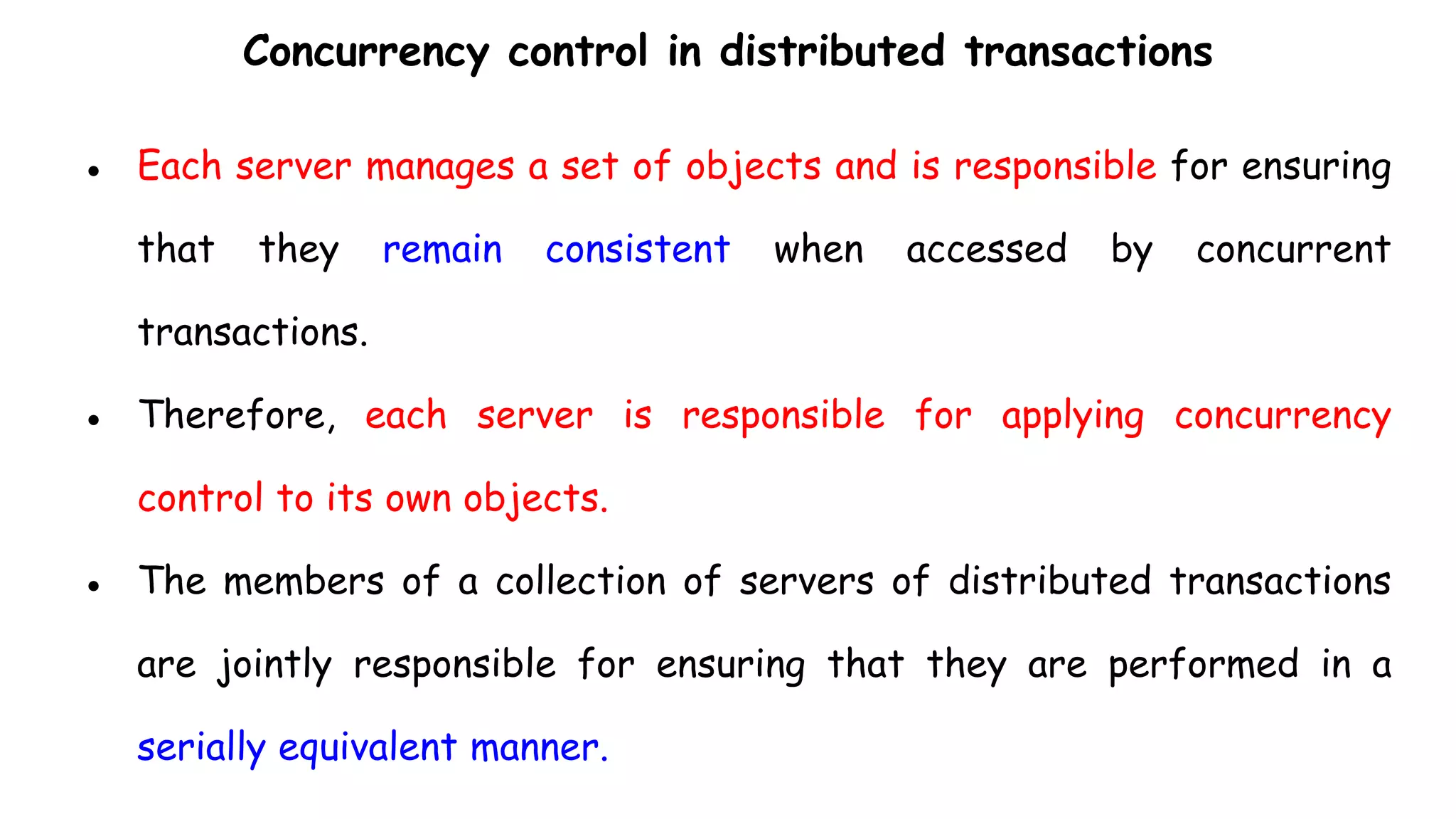 Concurrency control in distributed transactions
● Each server manages a set of objects and is responsible for ensuring
that they remain consistent when accessed by concurrent
transactions.
● Therefore, each server is responsible for applying concurrency
control to its own objects.
● The members of a collection of servers of distributed transactions
are jointly responsible for ensuring that they are performed in a
serially equivalent manner.
 