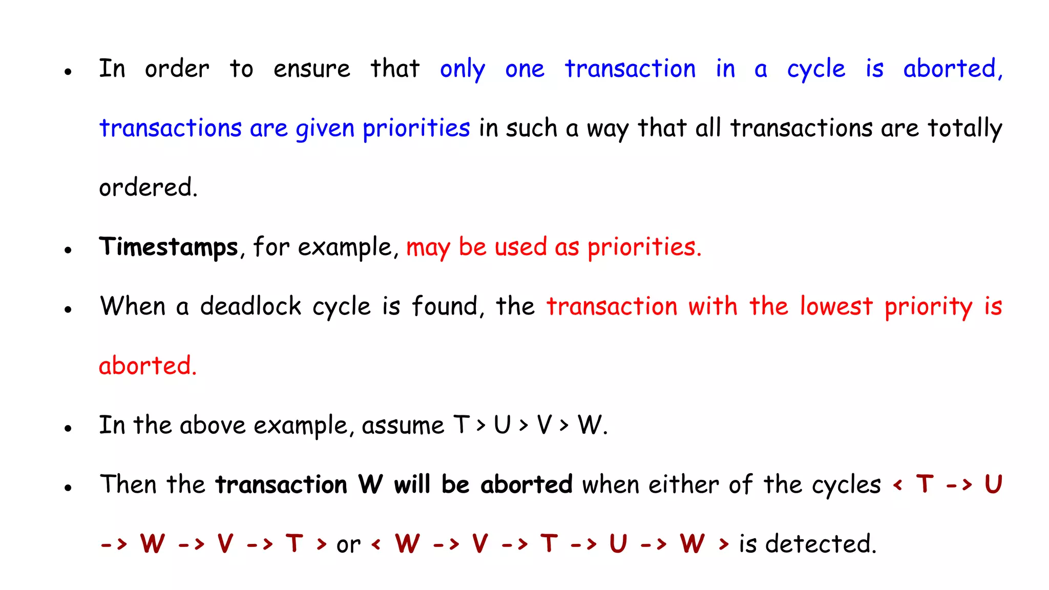 ● In order to ensure that only one transaction in a cycle is aborted,
transactions are given priorities in such a way that all transactions are totally
ordered.
● Timestamps, for example, may be used as priorities.
● When a deadlock cycle is found, the transaction with the lowest priority is
aborted.
● In the above example, assume T > U > V > W.
● Then the transaction W will be aborted when either of the cycles < T -> U
-> W -> V -> T > or < W -> V -> T -> U -> W > is detected.
 