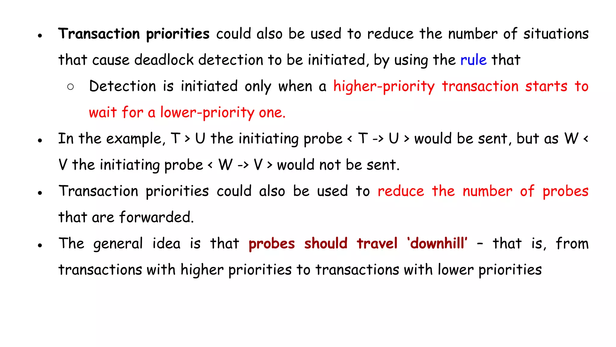 ● Transaction priorities could also be used to reduce the number of situations
that cause deadlock detection to be initiated, by using the rule that
○ Detection is initiated only when a higher-priority transaction starts to
wait for a lower-priority one.
● In the example, T > U the initiating probe < T -> U > would be sent, but as W <
V the initiating probe < W -> V > would not be sent.
● Transaction priorities could also be used to reduce the number of probes
that are forwarded.
● The general idea is that probes should travel ‘downhill’ – that is, from
transactions with higher priorities to transactions with lower priorities
 