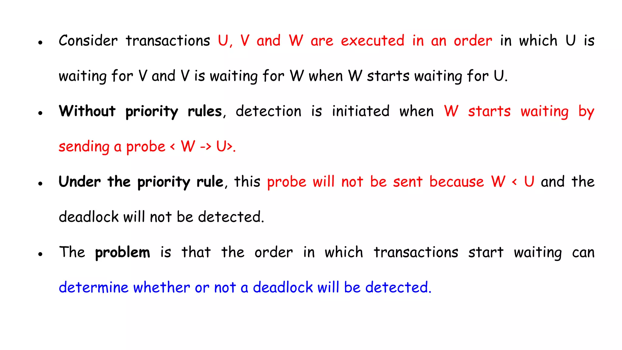 ● Consider transactions U, V and W are executed in an order in which U is
waiting for V and V is waiting for W when W starts waiting for U.
● Without priority rules, detection is initiated when W starts waiting by
sending a probe < W -> U>.
● Under the priority rule, this probe will not be sent because W < U and the
deadlock will not be detected.
● The problem is that the order in which transactions start waiting can
determine whether or not a deadlock will be detected.
 