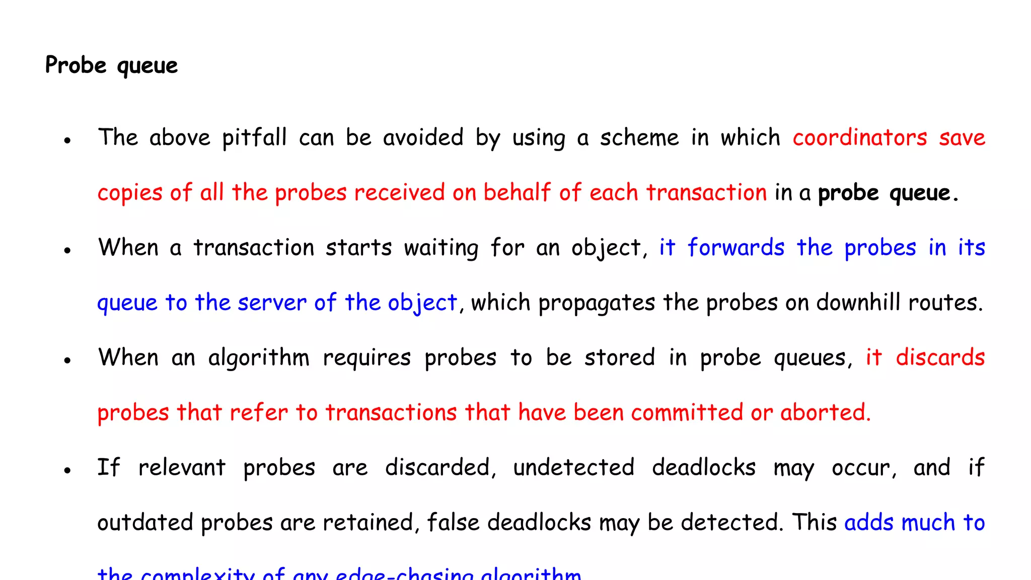 Probe queue
● The above pitfall can be avoided by using a scheme in which coordinators save
copies of all the probes received on behalf of each transaction in a probe queue.
● When a transaction starts waiting for an object, it forwards the probes in its
queue to the server of the object, which propagates the probes on downhill routes.
● When an algorithm requires probes to be stored in probe queues, it discards
probes that refer to transactions that have been committed or aborted.
● If relevant probes are discarded, undetected deadlocks may occur, and if
outdated probes are retained, false deadlocks may be detected. This adds much to
 