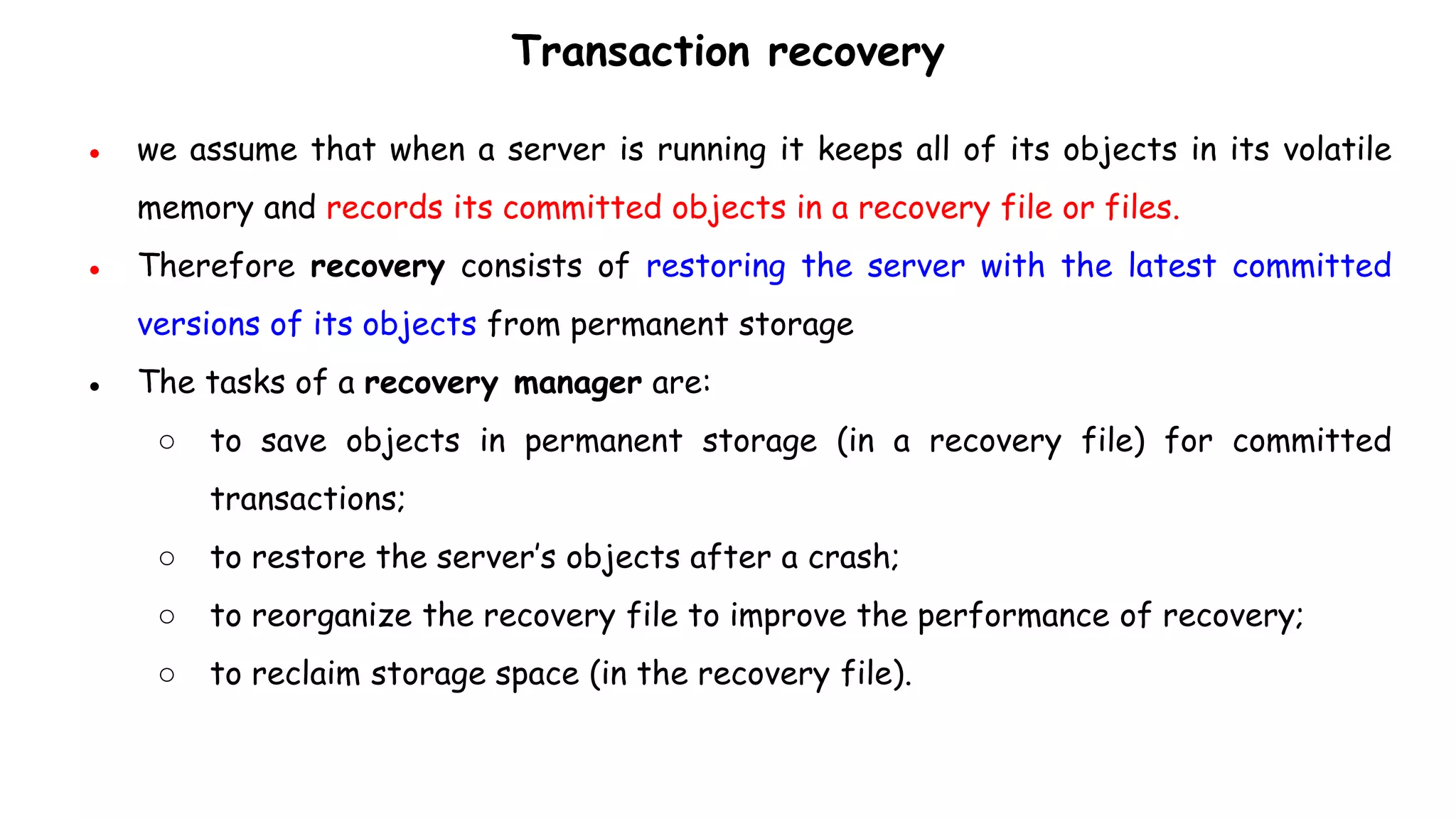 Transaction recovery
● we assume that when a server is running it keeps all of its objects in its volatile
memory and records its committed objects in a recovery file or files.
● Therefore recovery consists of restoring the server with the latest committed
versions of its objects from permanent storage
● The tasks of a recovery manager are:
○ to save objects in permanent storage (in a recovery file) for committed
transactions;
○ to restore the server’s objects after a crash;
○ to reorganize the recovery file to improve the performance of recovery;
○ to reclaim storage space (in the recovery file).
 
