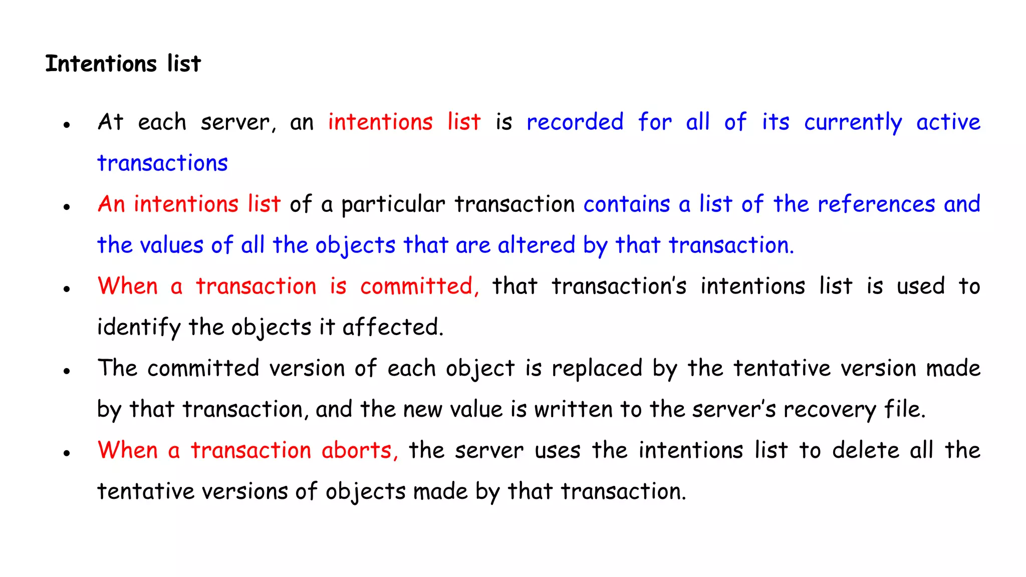 Intentions list
● At each server, an intentions list is recorded for all of its currently active
transactions
● An intentions list of a particular transaction contains a list of the references and
the values of all the objects that are altered by that transaction.
● When a transaction is committed, that transaction’s intentions list is used to
identify the objects it affected.
● The committed version of each object is replaced by the tentative version made
by that transaction, and the new value is written to the server’s recovery file.
● When a transaction aborts, the server uses the intentions list to delete all the
tentative versions of objects made by that transaction.
 