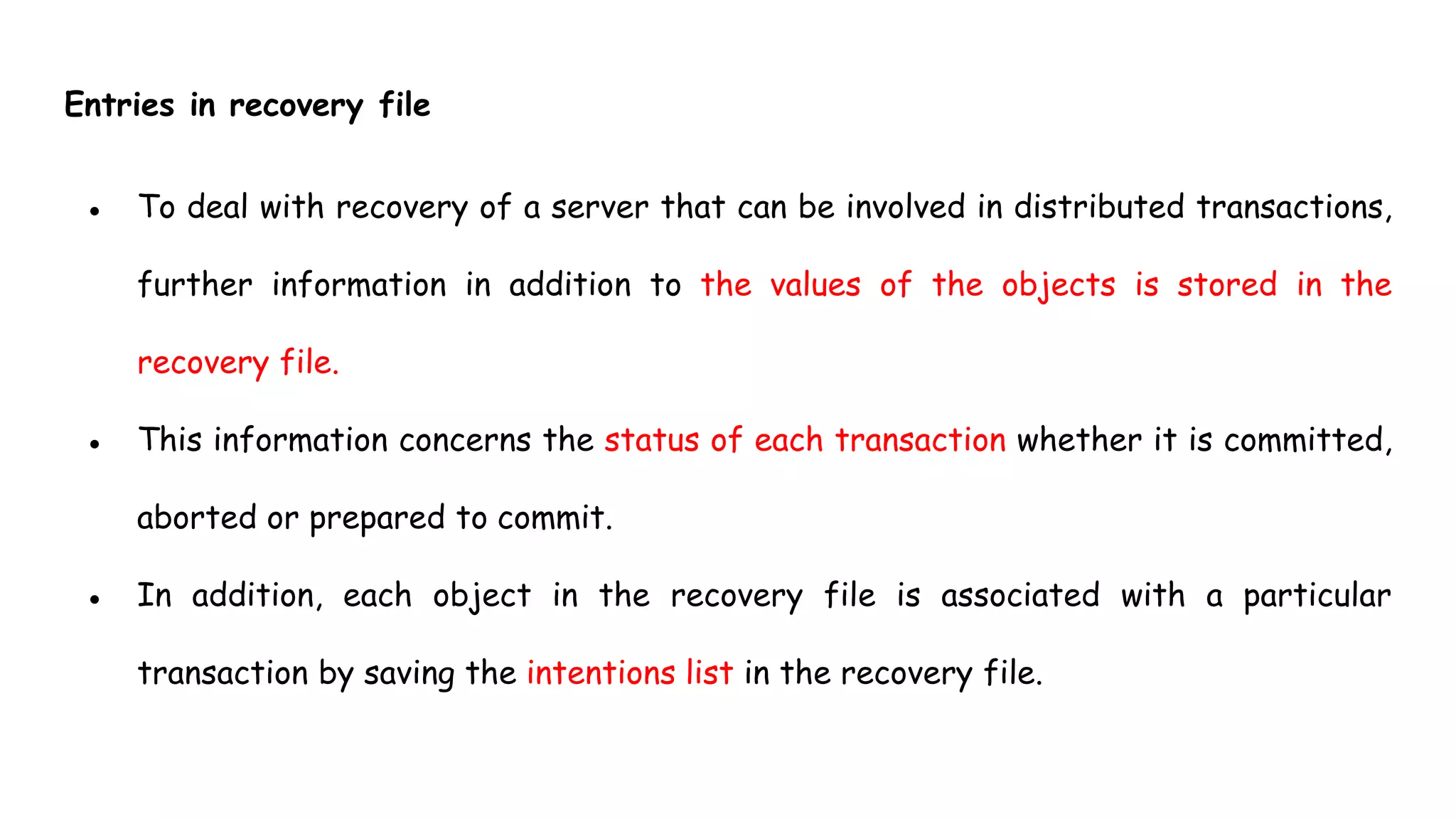 Entries in recovery file
● To deal with recovery of a server that can be involved in distributed transactions,
further information in addition to the values of the objects is stored in the
recovery file.
● This information concerns the status of each transaction whether it is committed,
aborted or prepared to commit.
● In addition, each object in the recovery file is associated with a particular
transaction by saving the intentions list in the recovery file.
 