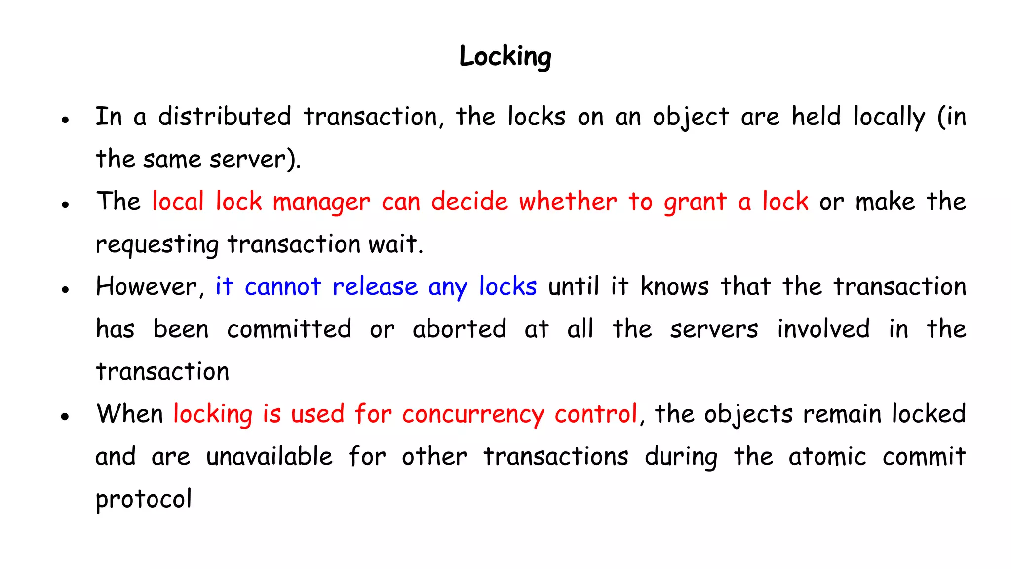 Locking
● In a distributed transaction, the locks on an object are held locally (in
the same server).
● The local lock manager can decide whether to grant a lock or make the
requesting transaction wait.
● However, it cannot release any locks until it knows that the transaction
has been committed or aborted at all the servers involved in the
transaction
● When locking is used for concurrency control, the objects remain locked
and are unavailable for other transactions during the atomic commit
protocol
 