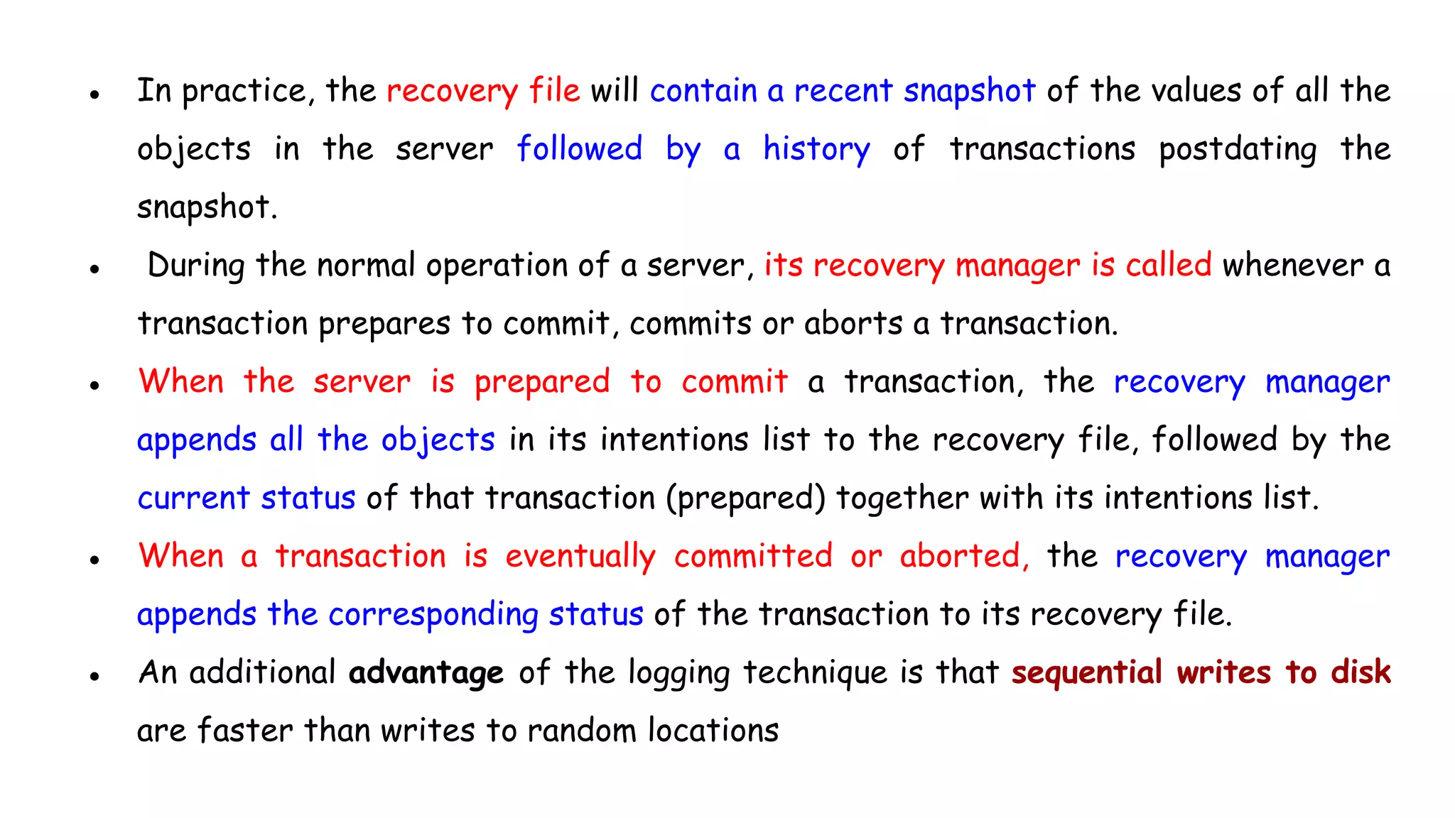 ● In practice, the recovery file will contain a recent snapshot of the values of all the
objects in the server followed by a history of transactions postdating the
snapshot.
● During the normal operation of a server, its recovery manager is called whenever a
transaction prepares to commit, commits or aborts a transaction.
● When the server is prepared to commit a transaction, the recovery manager
appends all the objects in its intentions list to the recovery file, followed by the
current status of that transaction (prepared) together with its intentions list.
● When a transaction is eventually committed or aborted, the recovery manager
appends the corresponding status of the transaction to its recovery file.
● An additional advantage of the logging technique is that sequential writes to disk
are faster than writes to random locations
 