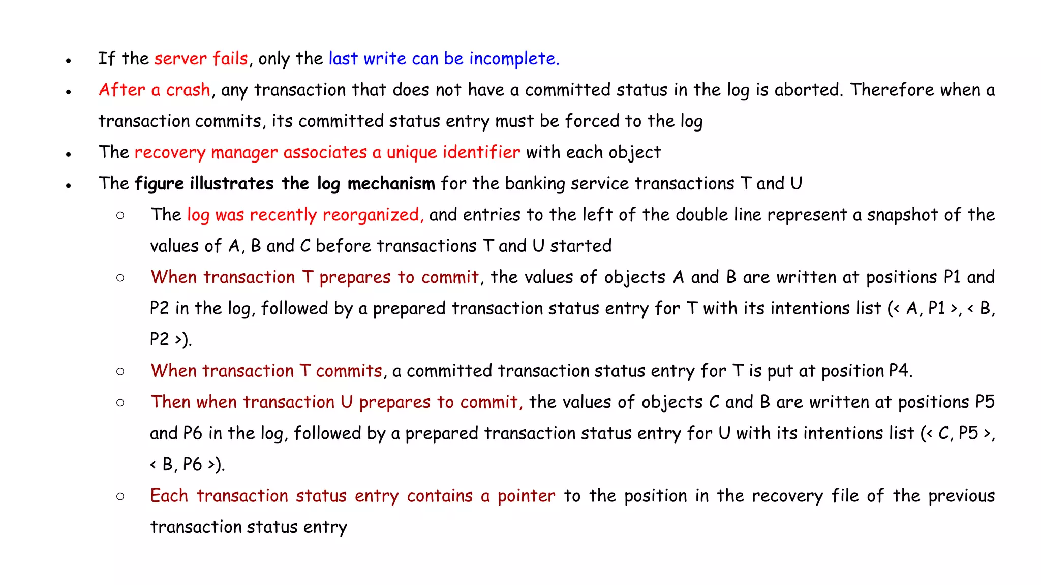 ● If the server fails, only the last write can be incomplete.
● After a crash, any transaction that does not have a committed status in the log is aborted. Therefore when a
transaction commits, its committed status entry must be forced to the log
● The recovery manager associates a unique identifier with each object
● The figure illustrates the log mechanism for the banking service transactions T and U
○ The log was recently reorganized, and entries to the left of the double line represent a snapshot of the
values of A, B and C before transactions T and U started
○ When transaction T prepares to commit, the values of objects A and B are written at positions P1 and
P2 in the log, followed by a prepared transaction status entry for T with its intentions list (< A, P1 >, < B,
P2 >).
○ When transaction T commits, a committed transaction status entry for T is put at position P4.
○ Then when transaction U prepares to commit, the values of objects C and B are written at positions P5
and P6 in the log, followed by a prepared transaction status entry for U with its intentions list (< C, P5 >,
< B, P6 >).
○ Each transaction status entry contains a pointer to the position in the recovery file of the previous
transaction status entry
 