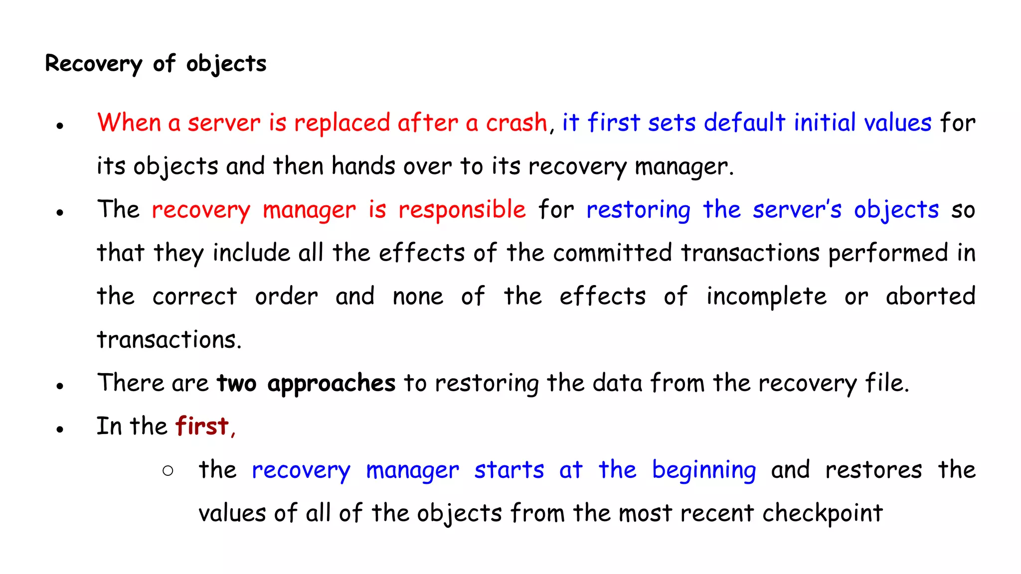 Recovery of objects
● When a server is replaced after a crash, it first sets default initial values for
its objects and then hands over to its recovery manager.
● The recovery manager is responsible for restoring the server’s objects so
that they include all the effects of the committed transactions performed in
the correct order and none of the effects of incomplete or aborted
transactions.
● There are two approaches to restoring the data from the recovery file.
● In the first,
○ the recovery manager starts at the beginning and restores the
values of all of the objects from the most recent checkpoint
 