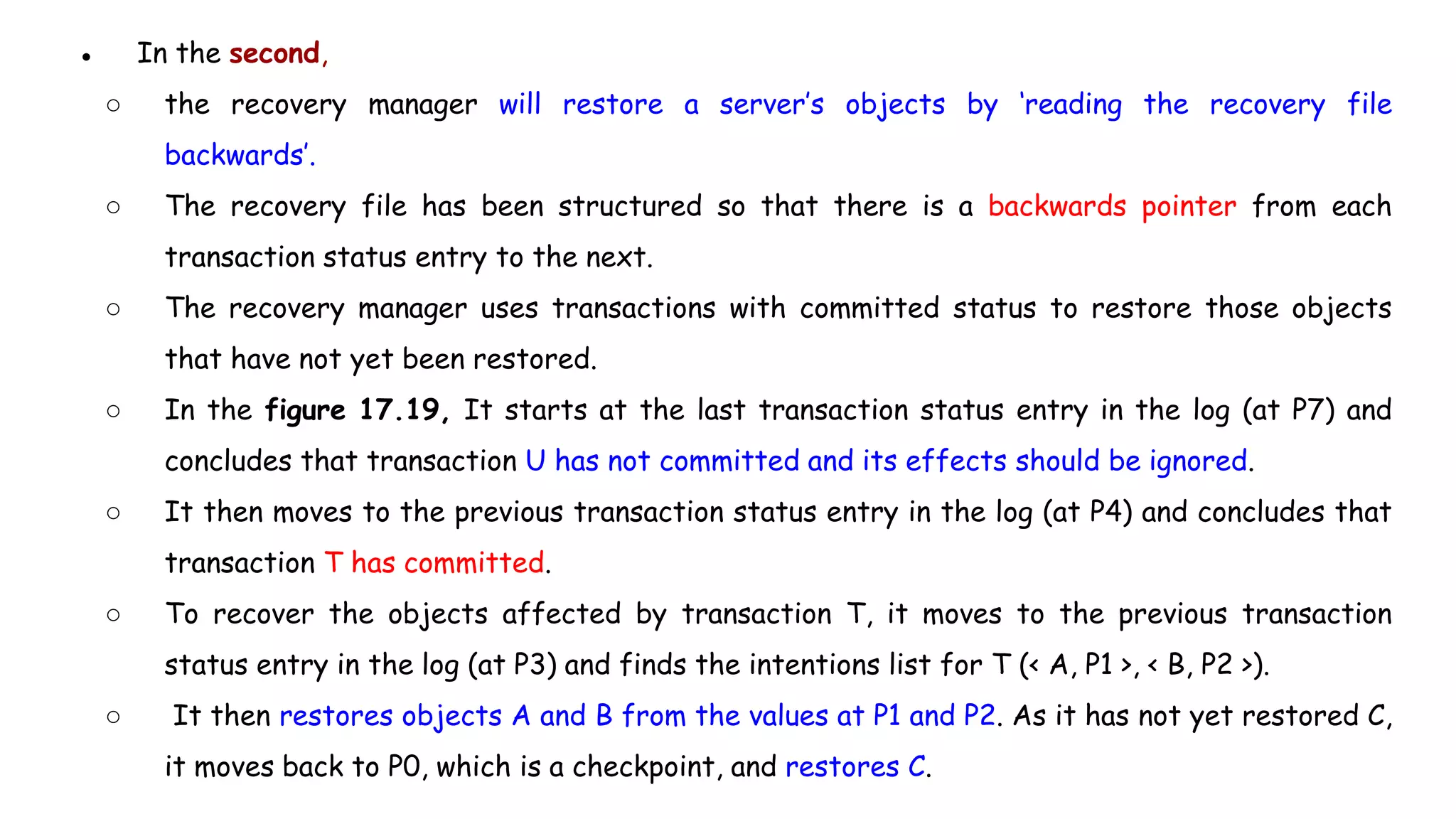 ● In the second,
○ the recovery manager will restore a server’s objects by ‘reading the recovery file
backwards’.
○ The recovery file has been structured so that there is a backwards pointer from each
transaction status entry to the next.
○ The recovery manager uses transactions with committed status to restore those objects
that have not yet been restored.
○ In the figure 17.19, It starts at the last transaction status entry in the log (at P7) and
concludes that transaction U has not committed and its effects should be ignored.
○ It then moves to the previous transaction status entry in the log (at P4) and concludes that
transaction T has committed.
○ To recover the objects affected by transaction T, it moves to the previous transaction
status entry in the log (at P3) and finds the intentions list for T (< A, P1 >, < B, P2 >).
○ It then restores objects A and B from the values at P1 and P2. As it has not yet restored C,
it moves back to P0, which is a checkpoint, and restores C.
 
