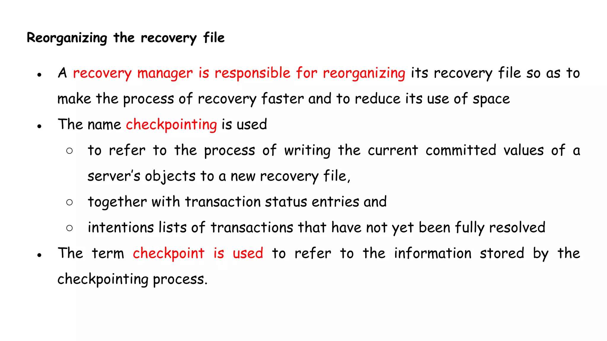 Reorganizing the recovery file
● A recovery manager is responsible for reorganizing its recovery file so as to
make the process of recovery faster and to reduce its use of space
● The name checkpointing is used
○ to refer to the process of writing the current committed values of a
server’s objects to a new recovery file,
○ together with transaction status entries and
○ intentions lists of transactions that have not yet been fully resolved
● The term checkpoint is used to refer to the information stored by the
checkpointing process.
 